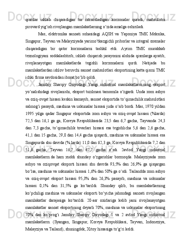 qismlar   ishlab   chiqaradigan   tor   ixtisoslashgan   korxonalar   quradi,   mahsulotni
pirovard yig ish rivojlangan mamlakatlarning o zida amalga oshiriladi.ʻ ʻ
Mas,   elektronika   sanoati   sohasidagi   AQSH   va   Yaponiya   TMK   Meksika,
Singapur, Tayvan va Malayziyada yarimo tkazgichli priborlar va integral sxemalar	
ʻ
chiqaradigan   bir   qator   korxonalarni   tashkil   etdi.   Ayrim   TMK   murakkab
texnologiyani soddalashtirib, ishlab chiqarish jarayonini alohida qismlarga ajratib,
rivojlanayotgan   mamlakatlarda   tegishli   korxonalarni   qurdi.   Natijada   bu
mamlakatlardan ishlov beruvchi sanoat mahsulotlari eksportining katta qismi TMK
ichki firma savdosidan iborat bo lib qoldi.	
ʻ
Janubiy   Sharqiy   Osiyodagi   Yangi   industrial   mamlakatlarm.ning   eksport
yo nalishidagi rivojlanishi, eksport tuzilmasi tamomila o zgardi. Unda xom ashyo	
ʻ ʻ
va oziq-ovqat hissasi keskin kamayib, sanoat eksportida to qimachilik mahsulotlari	
ʻ
salmog i pasaydi, mashina va uskunalar hissasi juda o sib bordi. Mas, 1970 yildan	
ʻ ʻ
1995   yilga   qadar   Singapur   eksportida   xom   ashyo   va   oziq-ovqat   hissasi   (%larda)
72,5   dan   16,1   ga   ga,   Koreya   Respublikasida   23,5   dan   6,7   gacha,   Tayvanda   24,3
dan   7,3   gacha,   to qimachilik   tovarlari   hissasi   esa   tegishlicha   5,6   dan   2,6   gacha,	
ʻ
41,1 dan 15 gacha, 29,0 dan 14,4 gacha qisqardi, mashina va uskunalar hissasi esa
Singapurda shu davrda (% larda) 11,0 dan 62,3 ga, Koreya Respublikasida 7,2 dan
51,6   gacha,   Tayvan   16,7   dan   47,7   gacha   o sdi.   2avlod   Yangi   industrial	
ʻ
mamlakatlarm.da   ham   xuddi   shunday   o zgarishlar   bormoqda.   Malayziyada   xom	
ʻ
ashyo   va   oziqovqat   eksporti   hissasi   shu   davrda   93,5%   dan   26,9%   ga   qisqargan
bo lsa, mashina va uskunalar hissasi 1,6% dan 50% ga o sdi. Tailandda xom ashyo	
ʻ ʻ
va   oziq-ovqat   eksport   hissasi   95,3%   dan   26,3%   pasayib,   mashina   va   uskunalar
hissasi   0,1%   dan   31,5%   ga   ko tarildi.   Shunday   qilib,   bu   mamlakatlarning	
ʻ
ko pchiligi  mashina  va uskunalar  eksporti  bo yicha jahondagi  sanoati  rivojlangan	
ʻ ʻ
mamlakatlar   darajasiga   ko tarildi.   20-asr   oxirlariga   kelib   jami   rivojlanayotgan	
ʻ
mamlakatlar  sanoat  eksportining  deyarli  70%, mashina  va  uskunalar   eksportining
70%   dan   ko prog i   Janubiy   Sharqiy   Osiyodagi   1   va   2   avlod   Yangi   industrial	
ʻ ʻ
mamlakatlarm.   (Syangan,   Singapur,   Koreya   Respublikasi,   Tayvan,   Indoneziya,
Malayziya va Tailand), shuningdek, Xitoy hissasiga to g ri keldi.	
ʻ ʻ