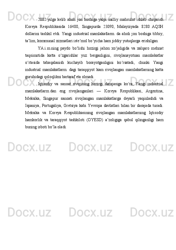 2002   yilga   kelib   aholi   jon   boshiga   yalpi   milliy   mahsulot   ishlab   chiqarish
Koreya   Respublikasida   16480,   Singapurda   23090,   Malayziyada   8280   AQSH
dollarini  tashkil  etdi. Yangi industrial mamlakatlarm. da aholi jon boshiga tibbiy,
ta lim, kommunal xizmatlari iste mol bo yicha ham jiddiy yutuqlarga erishilgan.ʼ ʼ ʻ
YA.i.m.ning   paydo   bo lishi   hozirgi   jahon   xo jaligida   va   xalqaro   mehnat	
ʻ ʻ
taqsimotida   katta   o zgarishlar   yuz   berganligini,   rivojlanayotnan   mamlakatlar	
ʻ
o rtasida   tabaqalanish   kuchayib   borayotganligini   ko rsatadi,   chunki   Yangi	
ʻ ʻ
industrial   mamlakatlarm.   dagi   taraqqiyot   kam   rivojlangan   mamlakatlarning   katta
guruhidagi qoloqlikni bartaraf eta olmadi.
Iqtisodiy   va   sanoat   rivojining   hozirgi   darajasiga   ko ra,   Yangi   industrial	
ʻ
mamlakatlarm.dan   eng   rivojlanganlari   —   Koreya   Respublikasi,   Argentina,
Meksika,   Singapur   sanoati   rivojlangan   mamlakatlarga   deyarli   yaqinlashdi   va
Ispaniya,   Portugaliya,   Gretsiya   kabi   Yevropa   davlatlari   bilan   bir   darajada   turadi.
Meksika   va   Koreya   Respublikasining   rivojlangan   mamlakatlarning   Iqtisodiy
hamkorlik   va   taraqqiyot   tashkiloti   (OYESD)   a zoligiga   qabul   qilinganligi   ham	
ʼ
buning isboti bo la oladi.	
ʻ 