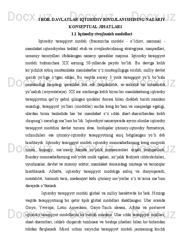 I BOB. DAVLATLAR IQTISODIY RIVOJLANISHINING NAZARIY
KONSEPTUAL JIHATLARI
1.1 Iqtisodiy rivojlanish modellari
Iqtisodiy   taraqqiyot   modeli   (fransuzcha   modele   -   o’lchov,   namuna)   -
mamlakat iqtisodiyotini tashkil etish va rivojlantirishning strategiyasi, maqsadlari,
umumiy   tamoyillari   ifodalangan   nazariy   qarashlar   majmui.   Iqtisodiy   taraqqiyot
modeli   tushunchasi   XX   asrning   50-yillarida   paydo   bo ldi.   Bu   davrga   kelibʻ
ko pchilik sobiq mustamlaka mamlakatlar o z mustaqilligiga erishib, milliy davlat	
ʻ ʻ
qurish   yo liga   o tgan   edilar.   Bu   vaqtda   asosiy   3   yirik   taraqqiyot   yo li   bo lishi	
ʻ ʻ ʻ ʻ
mumkinligi   haqidagi   qarashlar   bor   edi   (kapitalistik,   so-sialistik   va   sotsialistik
yo nalish (oriyentatsiya). XX asr oxirlariga kelib biron-bir mamlakatning iqtisodiy	
ʻ
taraqqiyotini   qat iy   qabul   qilingan   qoidalar   doirasi   bilan   cheklab   turish   mumkin	
ʼ
emasligi,   taraqqiyot   yo llari   (modellar)   ancha   keng   ko lam   va   maqsadga   egaligi,	
ʻ ʻ
ulardan   birini   tanlashda   har   bir   mamlakat   o z   ichki   shart-sharoitlaridan   kelib	
ʻ
chiqmog i zarurligi ma lum bo ldi. Iqtisodiyot nazariyasida ayrim olimlar iqtisodiy	
ʻ ʼ ʻ
taraqqiyot   modelini   davlat   tuzumi   desa,   boshqalar   ijtimoiy-iqtisodiy   formatsiya,
uchinchilari   esa   ijtimoiy-iqtisodiy   taraqqiyotning   aniq   belgilangan   yo li   deb	
ʻ
hisoblaydi.  Iqtisodiy  taraqqiyot  modeli   iqtisodiy  munosabatlarning  keng  miqyosli
tizimi,   huquqiy,   ma muriy   hamda   xo jalik   mexanizmlari   orqali   boshqariladi.	
ʼ ʻ
Bunday munosabatlarning sub yekti mulk egalari, xo jalik faoliyati ishtirokchilari,	
ʼ ʻ
uyushmalar, davlat va xususiy sektor, mamlakat doirasidagi mintaqa va tarmoqlar
hisoblanadi.   Albatta,   iqtisodiy   taraqqiyot   modeliga   axloq   va   dunyoqarash,
mentalitet,   turmush   tarzi,   madaniyat   kabi   ijtimoiy   me yorlar   o z   ta sirini   ma lum	
ʼ ʻ ʼ ʼ
darajada o tkazadi.	
ʻ
    Iqtisodiy   taraqqiyot   modeli   global   va   milliy   harakterda   bo ladi.   Hozirgi	
ʻ
vaqtda   taraqqiyotning   bir   qator   tipik   global   modellari   shakllangan.   Ular   orasida
Osiyo,   Yevropa,   Lotin   Amerikasi,   Osiyo-Tinch   okeani,   Afrika   va   postsovet
iqtisodiy taraqqiyot modellarini ko rsatish mumkin. Ular ichki taraqqiyot omillari,	
ʻ
shart-sharoitlari,   ishlab   chiqarish   tuzilmasi   va   boshqa   jihatlari   bilan   bir-birlaridan
tubdan   farqlanadi.   Misol   uchun   osiyocha   taraqqiyot   modeli   jamoaning   kuchli 