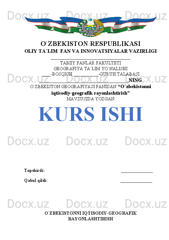 O`ZBEKISTON RESPUBLIKASI
OLIY TA`LIM  FAN VA INNOVATSIYALAR VAZIRLIGI
___________________________________
TABIIY FANLAR FAKULTETI
GEOGRAFIYA TA`LIM YO`NALISHI
____-BOSQICH ___________-GURUH TALABASI
___________________________________NING
O`ZBEKISTON GEOGRAFIYASI FANIDAN   “O`zbekistonni
iqtisodiy-geografik rayonlashtirish”
MAVZUSIDA YOZGAN
KURS ISHI
Topshirdi:                                                                   ______________
Qabul qildi:                                                                ______________
       
O`ZBEKISTONNI IQTISODIY-GEOGRAFIK
RAYONLASHTIRISH 