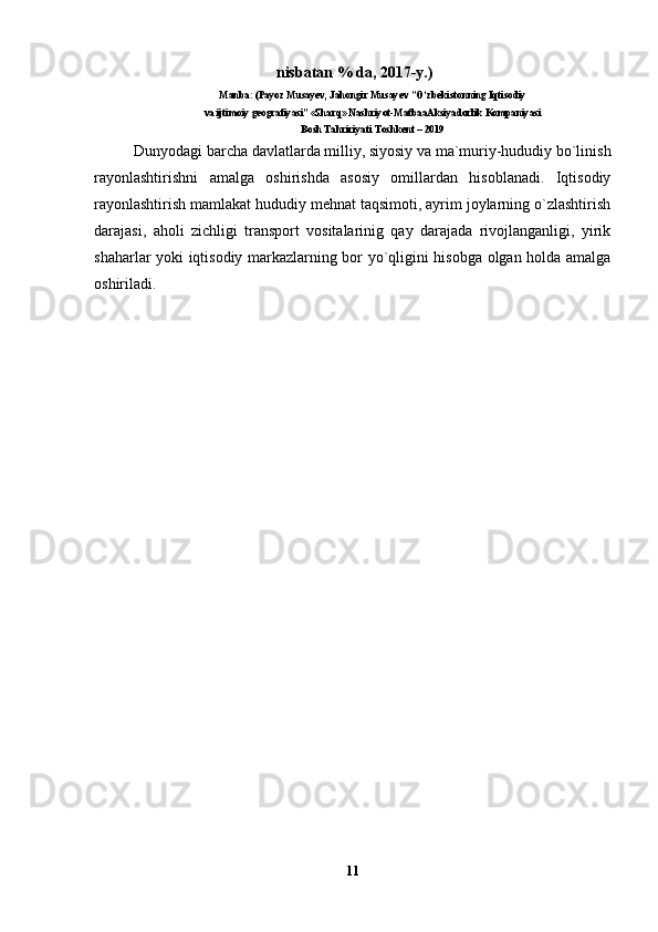  nisbаtаn % dа, 2017-y.)
Manba: (Payoz Musayev, Jahongir Musayev ”O‘zbekistonning Iqtisodiy
va ijtimoiy geografiyasi”   «Sharq» Nashriyot-MatbaaAksiyadorlik Kompaniyasi
Bosh Tahririyati Toshkent – 2019
Dunyodagi barcha davlatlarda milliy, siyosiy va ma`muriy-hududiy bo`linish
rayonlashtirishni   amalga   oshirishda   asosiy   omillardan   hisoblanadi.   Iqtisodiy
rayonlashtirish mamlakat hududiy mehnat taqsimoti, ayrim joylarning o`zlashtirish
darajasi,   aholi   zichligi   transport   vositalarinig   qay   darajada   rivojlanganligi,   yirik
shaharlar yoki iqtisodiy markazlarning bor yo`qligini hisobga olgan holda amalga
oshiriladi.
11 