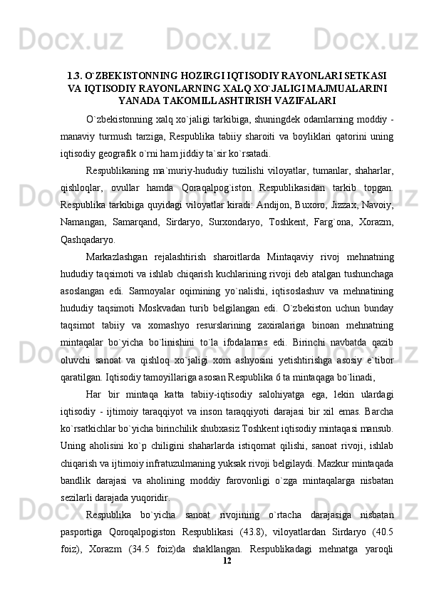 1.3. O`ZBEKISTONNING HOZIRGI IQTISODIY RAYONLARI SETKASI
VA IQTISODIY RAYONLARNING XALQ XO`JALIGI MAJMUALARINI
YANADA TAKOMILLASHTIRISH VAZIFALARI
O`zbekistonning xalq xo`jaligi tarkibiga, shuningdek odamlarning moddiy -
manaviy   turmush   tarziga,   Respublika   tabiiy   sharoiti   va   boyliklari   qatorini   uning
iqtisodiy geografik o`rni ham jiddiy ta`sir ko`rsatadi.
Respublikaning   ma`muriy-hududiy   tuzilishi   viloyatlar,   tumanlar,   shaharlar,
qishloqlar,   ovullar   hamda   Qoraqalpog`iston   Respublikasidan   tarkib   topgan.
Respublika tarkibiga quyidagi  viloyatlar kiradi: Andijon, Buxoro, Jizzax, Navoiy,
Namangan,   Samarqand,   Sirdaryo,   Surxondaryo,   Toshkent,   Farg`ona,   Xorazm,
Qashqadaryo.
Markazlashgan   rejalashtirish   sharoitlarda   Mintaqaviy   rivoj   mehnatning
hududiy taqsimoti va ishlab chiqarish kuchlarining rivoji deb atalgan tushunchaga
asoslangan   edi.   Sarmoyalar   oqimining   yo`nalishi,   iqtisoslashuv   va   mehnatining
hududiy   taqsimoti   Moskvadan   turib   belgilangan   edi.   O`zbekiston   uchun   bunday
taqsimot   tabiiy   va   xomashyo   resurslarining   zaxiralariga   binoan   mehnatning
mintaqalar   bo`yicha   bo`linishini   to`la   ifodalamas   edi.   Birinchi   navbatda   qazib
oluvchi   sanoat   va   qishloq   xo`jaligi   xom   ashyosini   yetishtirishga   asosiy   e`tibor
qaratilgan. Iqtisodiy tamoyillariga asosan Respublika 6 ta mintaqaga bo`linadi,
Har   bir   mintaqa   katta   tabiiy-iqtisodiy   salohiyatga   ega,   lekin   ulardagi
iqtisodiy   -   ijtimoiy   taraqqiyot   va   inson   taraqqiyoti   darajasi   bir   xil   emas.   Barcha
ko`rsatkichlar bo`yicha birinchilik shubxasiz Toshkent iqtisodiy mintaqasi mansub.
Uning   aholisini   ko`p   chiligini   shaharlarda   istiqomat   qilishi,   sanoat   rivoji,   ishlab
chiqarish va ijtimoiy infratuzulmaning yuksak rivoji belgilaydi. Mazkur mintaqada
bandlik   darajasi   va   aholining   moddiy   farovonligi   o`zga   mintaqalarga   nisbatan
sezilarli darajada yuqoridir.
Respublika   bo`yicha   sanoat   rivojining   o`rtacha   darajasiga   nisbatan
pasportiga   Qoroqalpogiston   Respublikasi   (43.8),   viloyatlardan   Sirdaryo   (40.5
foiz),   Xorazm   (34.5   foiz)da   shakllangan.   Respublikadagi   mehnatga   yaroqli
12 