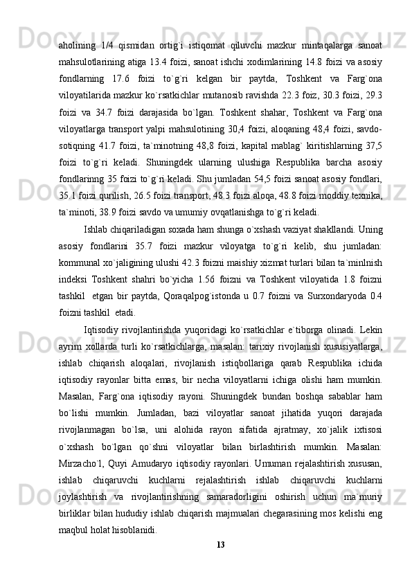 aholining   1/4   qismidan   ortig`i   istiqomat   qiluvchi   mazkur   mintaqalarga   sanoat
mahsulotlarining atiga 13.4 foizi, sanoat ishchi xodimlarining 14.8 foizi va asosiy
fondlarning   17.6   foizi   to`g`ri   kelgan   bir   paytda,   Toshkent   va   Farg`ona
viloyatilarida mazkur ko`rsatkichlar mutanosib ravishda 22.3 foiz, 30.3 foizi, 29.3
foizi   va   34.7   foizi   darajasida   bo`lgan.   Toshkent   shahar,   Toshkent   va   Farg`ona
viloyatlarga transport yalpi mahsulotining 30,4 foizi, aloqaning 48,4 foizi, savdo-
sotiqning   41.7   foizi,   ta`minotning   48,8   foizi,   kapital   mablag`   kiritishlarning   37,5
foizi   to`g`ri   keladi.   Shuningdek   ularning   ulushiga   Respublika   barcha   asosiy
fondlarinng 35 foizi to`g`ri keladi. Shu jumladan 54,5 foizi sanoat asosiy fondlari,
35.1 foizi qurilish, 26.5 foizi transport, 48.3 foizi aloqa, 48.8 foizi moddiy texnika,
ta`minoti, 38.9 foizi savdo va umumiy ovqatlanishga to`g`ri keladi.
Ishlab chiqariladigan soxada ham shunga o`xshash vaziyat shakllandi. Uning
asosiy   fondlarini   35.7   foizi   mazkur   viloyatga   to`g`ri   kelib,   shu   jumladan:
kommunal xo`jaligining ulushi 42.3 foizni maishiy xizmat turlari bilan ta`minlnish
indeksi   Toshkent   shahri   bo`yicha   1.56   foizni   va   Toshkent   viloyatida   1.8   foizni
tashkil     etgan   bir   paytda,   Qoraqalpog`istonda   u   0.7   foizni   va   Surxondaryoda   0.4
foizni tashkil  etadi.
Iqtisodiy   rivojlantirishda   yuqoridagi   ko`rsatkichlar   e`tiborga   olinadi.   Lekin
ayrim   xollarda   turli   ko`rsatkichlarga,   masalan:   tarixiy   rivojlanish   xususiyatlarga,
ishlab   chiqarish   aloqalari,   rivojlanish   istiqbollariga   qarab   Respublika   ichida
iqtisodiy   rayonlar   bitta   emas,   bir   necha   viloyatlarni   ichiga   olishi   ham   mumkin.
Masalan,   Farg`ona   iqtisodiy   rayoni.   Shuningdek   bundan   boshqa   sabablar   ham
bo`lishi   mumkin.   Jumladan,   bazi   viloyatlar   sanoat   jihatida   yuqori   darajada
rivojlanmagan   bo`lsa,   uni   alohida   rayon   sifatida   ajratmay,   xo`jalik   ixtisosi
o`xshash   bo`lgan   qo`shni   viloyatlar   bilan   birlashtirish   mumkin.   Masalan:
Mirzacho`l,   Quyi   Amudaryo   iqtisodiy   rayonlari.   Umuman   rejalashtirish   xususan,
ishlab   chiqaruvchi   kuchlarni   rejalashtirish   ishlab   chiqaruvchi   kuchlarni
joylashtirish   va   rivojlantirishning   samaradorligini   oshirish   uchun   ma`muriy
birliklar bilan hududiy ishlab chiqarish majmualari chegarasining mos kelishi eng
maqbul holat hisoblanidi.
13 