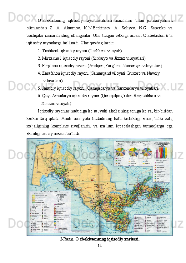 O`zbekistoning   iqtisodiy   rayonlashtirish   masalalari   bilan   jumxuryatimiz
olimlaridan   Z.   A.   Akramov,   K.N.Bedrinsev,   A.   Soliyev,   N.G.   Sapenko   va
boshqalar samarali shug`ullanganlar. Ular tuzgan setkaga asosan O`zbekiston 6 ta
iqtisodiy rayonlarga bo`linadi. Ular quydagilardir:
1. Toshkent iqtisodiy rayoni (Toshkent viloyati).
2. Mirzacho`l iqtisodiy rayoni (Sirdaryo va Jizzax viloyatlari)
3. Farg`ona iqtisodiy rayoni (Andijon, Farg`ona Namangan viloyatlari)
4. Zarafshon iqtisodiy rayoni (Samarqand viloyati, Buxoro va Navoiy
     viloyatlari). 
5. Janubiy iqtisodiy rayoni (Qashqadaryo va Surxondaryo viloyatlari. 
6. Quyi Amudaryo iqtisodiy rayoni (Qoraqalpog`iston Respublikasi va
   Xorazm viloyati)
Iqtisodiy rayonlar hududiga ko`ra, yoki aholisining soniga ko`ra, bir-biridan
keskin   farq   qiladi.   Aholi   soni   yoki   hududining   katta-kichikligi   emas,   balki   xalq
xo`jaligining   kompleks   rivojlanishi   va   ma`lum   iqtisoslashgan   tarmoqlarga   ega
ekanligi asosiy mezon bo`ladi.
3-Rasm.  O`zbekistonning iqtisodiy xaritasi.
14 