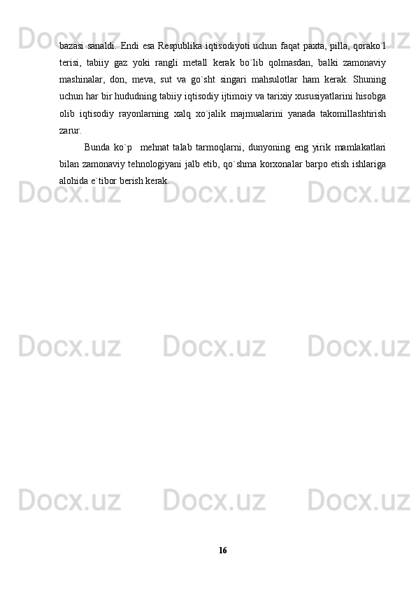 bazasi sanaldi. Endi esa Respublika iqtisodiyoti uchun faqat paxta, pilla, qorako`l
terisi,   tabiiy   gaz   yoki   rangli   metall   kerak   bo`lib   qolmasdan,   balki   zamonaviy
mashinalar,   don,   meva,   sut   va   go`sht   singari   mahsulotlar   ham   kerak.   Shuning
uchun har bir hududning tabiiy iqtisodiy ijtimoiy va tarixiy xususiyatlarini hisobga
olib   iqtisodiy   rayonlarning   xalq   xo`jalik   majmualarini   yanada   takomillashtirish
zarur. 
Bunda   ko`p     mehnat   talab   tarmoqlarni,   dunyoning   eng   yirik   mamlakatlari
bilan zamonaviy tehnologiyani jalb etib, qo`shma korxonalar barpo etish ishlariga
alohida e`tibor berish kerak.
16 