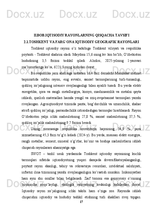 II.BOB.IQTISODIY RAYONLARNING QISQACHA TAVSIFI
2.1.TOSHKENT VA FARG`ONA IQTISODIY GEOGRAFIK RAYONLARI
Toshkent   iqtisodiy   rayoni   o’z   tarkibiga   Toshkent   viloyati   va   respublika
poytaxti - Toshkent shahrini oladi. Maydoni 15,6 ming kv. km bo’lib, O’zbekiston
hududining   3,5   foizini   tashkil   qiladi.   Aholisi,   2025-yilning   1-yanvari
ma’lumotlariga ko’ra, 6221,3 ming kishidan iborat. 
Bu respublika jami aholisiga nisbatan 16,4 foiz demakdir.Mamlakat mehnat
taqsimotida   ushbu   rayon,   eng   avvalo,   sanoat   tarmoqlarining   turli-tumanligi,
qishloq   xo’jaligining   intensiv   rivojlanganligi   bilan   ajralib   turadi.   Bu   yerda   elektr
energetika,   qora   va   rangli   metallurgiya,   kimyo,   mashinasozlik   va   metalni   qayta
ishlash,   qurilish   materiallari   hamda   yengil   va   oziq-ovqatsanoat   tarmoqlari   yaxshi
rivojlangan.   Agroiqtisodiyot   tizimida   paxta,   bog’dorchilik   va   uzumchilik,   shahar
atrofi qishloq xo’jaligi, parrandachilik ixtisoslashgan tarmoqlar hisoblanadi. Rayon
O’zbekiston   yalpi   ichki   mahsulotining   27,8   %,   sanoat   mahsulotining   37,5   %,
qishloq xo’jalik mahsulotining 9.7 foizini beradi. 
Uning   zimmasiga   respublika   investitsiya   hajmining   34,9   %,   jami
xizmatlarning 45,3 foizi to’g’ri keladi (2024-y). Bu yerda, xususan elektr energiya,
rangli   metallar,   sement,   mineral   o’g’itlar,   ko’mir   va   boshqa   mahsulotlarni   ishlab
chiqarish rayonlararo ahamiyatga ega. 
SWOT   –   taxlil   usuli   yordamida   Toshkent   iqtisodiy   rayonining   kuchli
tarmoqlari   sifatida   iqtisodiyotning   yuqori   darajada   diversifikatsiyalanganligi,
poytaxt   rayon   ekanligi,   tabiiy   va   rekreatsiya   resurslari,   intelektual   salohiyati,
infratuz ilma tizimining yaxshi rivojlanganligini ko’rsatish mumkin. Imkoniyatlari
ham   ayni   shu   omillar   bilan   belgilanadi.   Zaif   tomoni   esa   geosiyosiy   o’rnining
birmuncha   noqo’layligi,   ekologik   vaziyatning   keskinligi   kabilardan   iborat.
Iqtisodiy   rayon   xo’jaligining   ichki   takibi   ham   o’ziga   xos.   Rayonda   ishlab
chiqarishni   iqtisodiy   va   hududiy   tashkil   etishning   turli   shakllari   rivoj   topgan.
17 