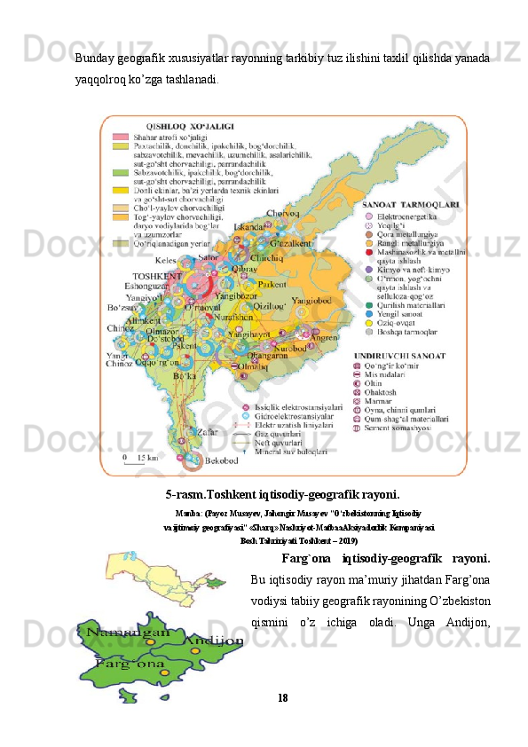 Bunday geografik xususiyatlar rayonning tarkibiy tuz ilishini taxlil qilishda yanada
yaqqolroq ko’zga tashlanadi.
5-rasm.Toshkent iqtisodiy-geografik rayoni.
Manba: (Payoz Musayev, Jahongir Musayev ”O‘zbekistonning Iqtisodiy
va ijtimoiy geografiyasi”   «Sharq» Nashriyot-MatbaaAksiyadorlik Kompaniyasi
Bosh Tahririyati Toshkent – 2019)
Farg`ona   iqtisodiy-geografik   rayoni.
Bu iqtisodiy rayon ma’muriy jihatdan Farg’ona
vodiysi tabiiy geografik rayonining O’zbekiston
qismini   o’z   ichiga   oladi.   Unga   Andijon,
18 
