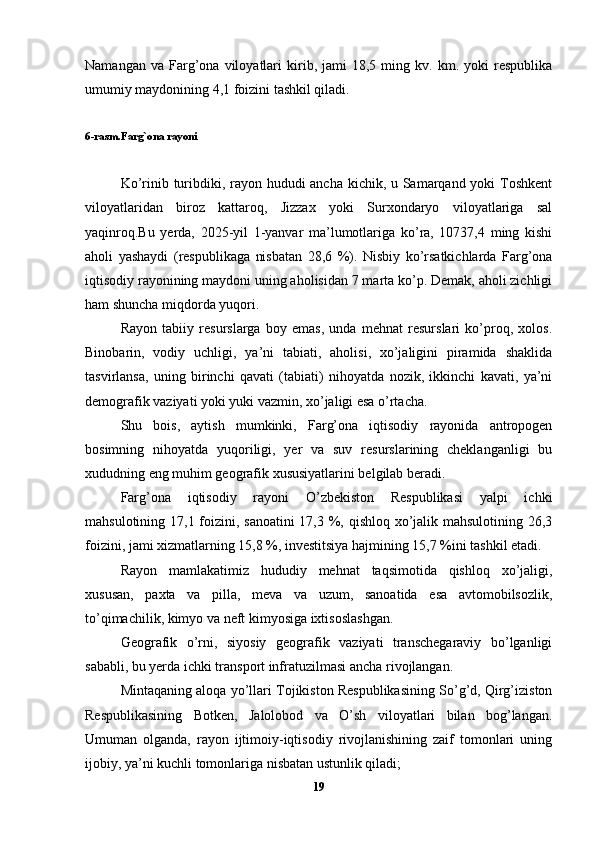 Namangan   va  Farg’ona  viloyatlari   kirib,  jami   18,5  ming  kv.   km.  yoki   respublika
umumiy maydonining 4,1 foizini tashkil qiladi. 
6-rasm.Farg`ona rayoni
Ko’rinib turibdiki, rayon hududi ancha kichik, u Samarqand yoki  Toshkent
viloyatlaridan   biroz   kattaroq,   Jizzax   yoki   Surxondaryo   viloyatlariga   sal
yaqinroq.Bu   yerda,   2025-yil   1-yanvar   ma’lumotlariga   ko’ra,   10737,4   ming   kishi
aholi   yashaydi   (respublikaga   nisbatan   28,6   %).   Nisbiy   ko’rsatkichlarda   Farg’ona
iqtisodiy rayonining maydoni uning aholisidan 7 marta ko’p. Demak, aholi zichligi
ham shuncha miqdorda yuqori. 
Rayon   tabiiy   resurslarga   boy   emas,   unda   mehnat   resurslari   ko’proq,   xolos.
Binobarin,   vodiy   uchligi,   ya’ni   tabiati,   aholisi,   xo’jaligini   piramida   shaklida
tasvirlansa,   uning   birinchi   qavati   (tabiati)   nihoyatda   nozik,   ikkinchi   kavati,   ya’ni
demografik vaziyati yoki yuki vazmin, xo’jaligi esa o’rtacha. 
Shu   bois,   aytish   mumkinki,   Farg’ona   iqtisodiy   rayonida   antropogen
bosimning   nihoyatda   yuqoriligi,   yer   va   suv   resurslarining   cheklanganligi   bu
xududning eng muhim geografik xususiyatlarini belgilab beradi. 
Farg’ona   iqtisodiy   rayoni   O’zbekiston   Respublikasi   yalpi   ichki
mahsulotining 17,1 foizini, sanoatini  17,3 %, qishloq xo’jalik mahsulotining 26,3
foizini, jami xizmatlarning 15,8 %, investitsiya hajmining 15,7 %ini tashkil etadi. 
Rayon   mamlakatimiz   hududiy   mehnat   taqsimotida   qishloq   xo’jaligi,
xususan,   paxta   va   pilla,   meva   va   uzum,   sanoatida   esa   avtomobilsozlik,
to’qimachilik, kimyo va neft kimyosiga ixtisoslashgan. 
Geografik   o’rni,   siyosiy   geografik   vaziyati   transchegaraviy   bo’lganligi
sababli, bu yerda ichki transport infratuzilmasi ancha rivojlangan. 
Mintaqaning aloqa yo’llari Tojikiston Respublikasining So’g’d, Qirg’iziston
Respublikasining   Botken,   Jalolobod   va   O’sh   viloyatlari   bilan   bog’langan.
Umuman   olganda,   rayon   ijtimoiy-iqtisodiy   rivojlanishining   zaif   tomonlari   uning
ijobiy, ya’ni kuchli tomonlariga nisbatan ustunlik qiladi; 
19 