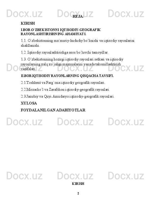 REJA:
KIRISH
I.BOB.O`ZBEKISTONNI IQTISODIY-GEOGRAFIK  
RAYONLASHTIRISHNING AHAMIYATI.
1.1.   O`zbekistonning ma`muriy-hududiy bo`linishi va iqtisodiy rayonlarini
shakllanishi.
1.2. Iqtisodiy rayonlashtirishga asos bo`luvchi tamoyillar.
1.3. O`zbekistonning hozirgi iqtisodiy rayonlari setkasi va iqtisodiy 
rayonlarning xalq xo`jaligi majmualarini yanada takomillashtirish 
vazifalari.
II.BOB.IQTISODIY RAYONLARNING QISQACHA TAVSIFI .
2.1.Toshkent va Farg`ona iqtisodiy geografik rayonlari.
2.2.Mirzacho`l va Zarafshon iqtisodiy-geografik rayonlari.
2.3.Janubiy va Quyi Amudaryo iqtisodiy-geografik rayonlari.
XULOSA
FOYDALANILGAN ADABIYOTLAR
KIRISH
2 