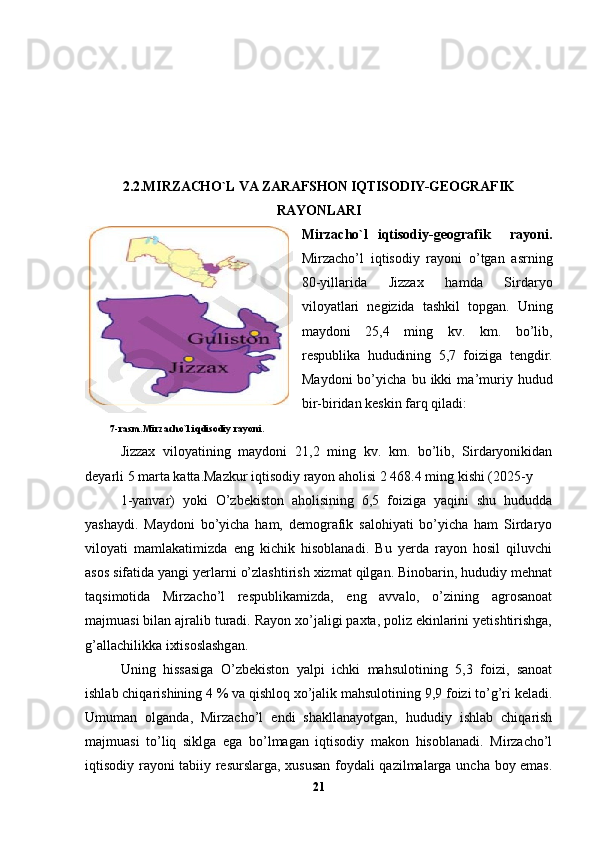 2.2.MIRZACHO`L VA ZARAFSHON IQTISODIY-GEOGRAFIK
RAYONLARI
Mirzacho`l   iqtisodiy-geografik     rayoni.
Mirzacho’l   iqtisodiy   rayoni   o’tgan   asrning
80-yillarida   Jizzax   hamda   Sirdaryo
viloyatlari   negizida   tashkil   topgan.   Uning
maydoni   25,4   ming   kv.   km.   bo’lib,
respublika   hududining   5,7   foiziga   tengdir.
Maydoni   bo’yicha   bu   ikki   ma’muriy   hudud
bir-biridan keskin farq qiladi: 
          7-rasm.Mirzacho`l iqdisodiy rayoni .
Jizzax   viloyatining   maydoni   21,2   ming   kv.   km.   bo’lib,   Sirdaryonikidan
deyarli 5 marta katta.Mazkur iqtisodiy rayon aholisi 2   468.4 ming kishi (2025-y 
1-yanvar)   yoki   O’zbekiston   aholisining   6,5   foiziga   yaqini   shu   hududda
yashaydi.   Maydoni   bo’yicha   ham,   demografik   salohiyati   bo’yicha   ham   Sirdaryo
viloyati   mamlakatimizda   eng   kichik   hisoblanadi.   Bu   yerda   rayon   hosil   qiluvchi
asos sifatida yangi yerlarni o’zlashtirish xizmat qilgan. Binobarin, hududiy mehnat
taqsimotida   Mirzacho’l   respublikamizda,   eng   avvalo,   o’zining   agrosanoat
majmuasi bilan ajralib turadi. Rayon xo’jaligi paxta, poliz ekinlarini yetishtirishga,
g’allachilikka ixtisoslashgan. 
Uning   hissasiga   O’zbekiston   yalpi   ichki   mahsulotining   5,3   foizi,   sanoat
ishlab chiqarishining 4 % va qishloq xo’jalik mahsulotining 9,9 foizi to’g’ri keladi.
Umuman   olganda,   Mirzacho’l   endi   shakllanayotgan,   hududiy   ishlab   chiqarish
majmuasi   to’liq   siklga   ega   bo’lmagan   iqtisodiy   makon   hisoblanadi.   Mirzacho’l
iqtisodiy rayoni tabiiy resurslarga, xususan foydali qazilmalarga uncha boy emas.
21 