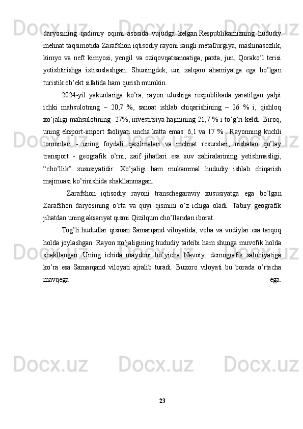 daryosining   qadimiy   oqimi   asosida   vujudga   kelgan.Respublikamizning   hududiy
mehnat taqsimotida Zarafshon iqtisodiy rayoni rangli metallurgiya, mashinasozlik,
kimyo   va   neft   kimyosi,   yengil   va   oziqovqatsanoatiga,   paxta,   jun,   Qorako’l   terisi
yetishtirishga   ixtisoslashgan.   Shuningdek,   uni   xalqaro   ahamiyatga   ega   bo’lgan
turistik ob’ekt sifatida ham qurish mumkin. 
2024-yil   yakunlariga   ko’ra,   rayon   ulushiga   respublikada   yaratilgan   yalpi
ichki   mahsulotning   –   20,7   %,   sanoat   ishlab   chiqarishining   –   26   %   i,   qishloq
xo’jaligi mahsulotining- 27%, investitsiya hajmining 21,7 % i to’g’ri keldi. Biroq,
uning eksport-import faoliyati uncha katta emas:  6,1 va 17 % . Rayonning kuchli
tomonlari   -   uning   foydali   qazilmalari   va   mehnat   resurslari,   nisbatan   qo’lay
transport   -   geografik   o’rni,   zaif   jihatlari   esa   suv   zahiralarining   yetishmasligi,
“cho’llik”   xususiyatidir.   Xo’jaligi   ham   mukammal   hududiy   ishlab   chiqarish
majmuasi ko’rinishida shakllanmagan.
  Zarafshon   iqtisodiy   rayoni   transchegaraviy   xususiyatga   ega   bo’lgan
Zarafshon   daryosining   o’rta   va   quyi   qismini   o’z   ichiga   oladi.   Tabiiy   geografik
jihatdan uning aksariyat qismi Qizilqum cho’llaridan iborat. 
Tog’li hududlar qisman Samarqand viloyatida, voha va vodiylar  esa tarqoq
holda joylashgan. Rayon xo’jaligining hududiy tarkibi ham shunga muvofik holda
shakllangan.   Uning   ichida   maydoni   bo’yicha   Navoiy,   demografik   salohiyatiga
ko’ra   esa   Samarqand   viloyati   ajralib   turadi.   Buxoro   viloyati   bu   borada   o’rtacha
mavqega   ega.
23 