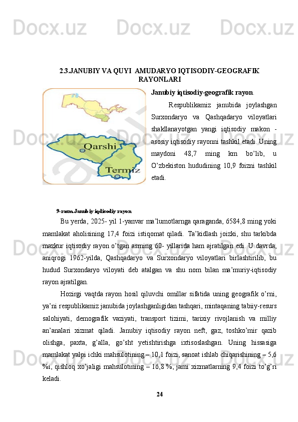 2.3.JANUBIY VA QUYI  AMUDARYO IQTISODIY-GEOGRAFIK
RAYONLARI
Janubiy iqtisodiy-geografik rayon .
Respublikamiz   janubida   joylashgan
Surxondaryo   va   Qashqadaryo   viloyatlari
shakllanayotgan   yangi   iqtisodiy   makon   -
asosiy iqtisodiy rayonni tashkil etadi. Uning
maydoni   48,7   ming   km   bo’lib,   u
O’zbekiston   hududining   10,9   foizni   tashkil
etadi. 
           
          9-rasm.Janubiy iqdisodiy rayon
Bu yerda, 2025- yil 1-yanvar ma’lumotlarnga qaraganda, 6584,8 ming yoki
mamlakat   aholisining   17,4   foizi   istiqomat   qiladi.   Ta’kidlash   joizki,   shu   tarkibda
mazkur iqtisodiy rayon o’tgan asrning 60-  yillarida ham  ajratilgan edi. U davrda,
aniqrogi   1962-yilda,   Qashqadaryo   va   Surxondaryo   viloyatlari   birlashtirilib,   bu
hudud   Surxondaryo   viloyati   deb   atalgan   va   shu   nom   bilan   ma’muriy-iqtisodiy
rayon ajratilgan. 
Hozirgi   vaqtda   rayon   hosil   qiluvchi   omillar   sifatida   uning   geografik   o’rni,
ya’ni respublikamiz janubida joylashganligidan tashqari, mintaqaning tabiiy-resurs
salohiyati,   demografik   vaziyati,   transport   tizimi,   tarixiy   rivojlanish   va   milliy
an’analari   xizmat   qiladi.   Janubiy   iqtisodiy   rayon   neft,   gaz,   toshko’mir   qazib
olishga,   paxta,   g’alla,   go’sht   yetishtirishga   ixtisoslashgan.   Uning   hissasiga
mamlakat yalpi ichki mahsulotining – 10,1 foizi, sanoat ishlab chiqarishining – 5,6
%i, qishloq xo’jaligi mahsulotining – 16,8 %, jami xizmatlarning 9,4 foizi to’g’ri
keladi.
24 