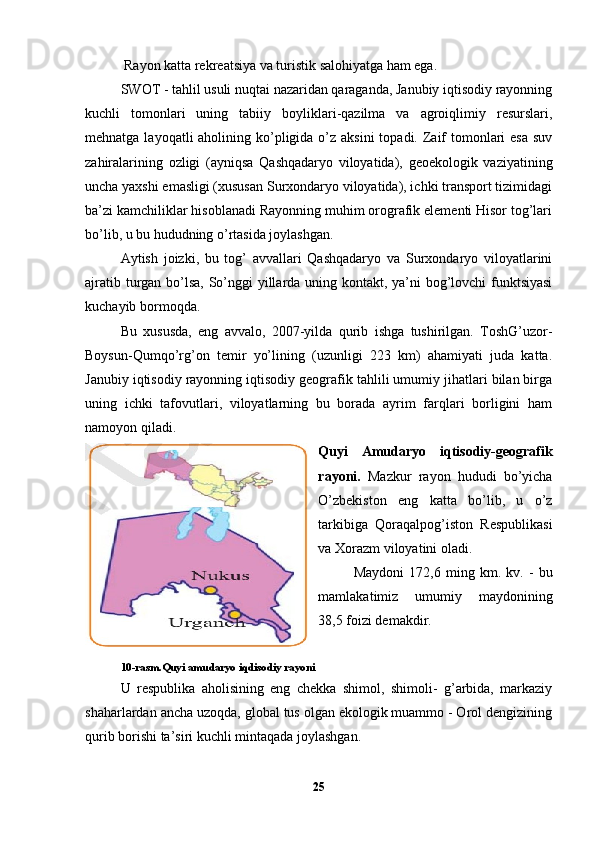  Rayon katta rekreatsiya va turistik salohiyatga ham ega.
SWOT - tahlil usuli nuqtai nazaridan qaraganda, Janubiy iqtisodiy rayonning
kuchli   tomonlari   uning   tabiiy   boyliklari-qazilma   va   agroiqlimiy   resurslari,
mehnatga layoqatli  aholining ko’pligida  o’z aksini  topadi. Zaif  tomonlari  esa  suv
zahiralarining   ozligi   (ayniqsa   Qashqadaryo   viloyatida),   geoekologik   vaziyatining
uncha yaxshi emasligi (xususan Surxondaryo viloyatida), ichki transport tizimidagi
ba’zi kamchiliklar hisoblanadi Rayonning muhim orografik elementi Hisor tog’lari
bo’lib, u bu hududning o’rtasida joylashgan. 
Aytish   joizki,   bu   tog’   avvallari   Qashqadaryo   va   Surxondaryo   viloyatlarini
ajratib turgan bo’lsa, So’nggi yillarda uning kontakt, ya’ni bog’lovchi  funktsiyasi
kuchayib bormoqda. 
Bu   xususda,   eng   avvalo,   2007-yilda   qurib   ishga   tushirilgan.   ToshG’uzor-
Boysun-Qumqo’rg’on   temir   yo’lining   (uzunligi   223   km)   ahamiyati   juda   katta.
Janubiy iqtisodiy rayonning iqtisodiy geografik tahlili umumiy jihatlari bilan birga
uning   ichki   tafovutlari,   viloyatlarning   bu   borada   ayrim   farqlari   borligini   ham
namoyon qiladi. 
Quyi   Amudaryo   iqtisodiy-geografik
rayoni.   Mazkur   rayon   hududi   bo’yicha
O’zbekiston   eng   katta   bo’lib,   u   o’z
tarkibiga   Qoraqalpog’iston   Respublikasi
va Xorazm viloyatini oladi. 
Maydoni   172,6   ming   km.   kv.   -   bu
mamlakatimiz   umumiy   maydonining
38,5 foizi demakdir. 
10-rasm.Quyi amudaryo iqdisodiy rayoni
U   respublika   aholisining   eng   chekka   shimol,   shimoli-   g’arbida,   markaziy
shaharlardan ancha uzoqda, global tus olgan ekologik muammo - Orol dengizining
qurib borishi ta’siri kuchli mintaqada joylashgan. 
25 