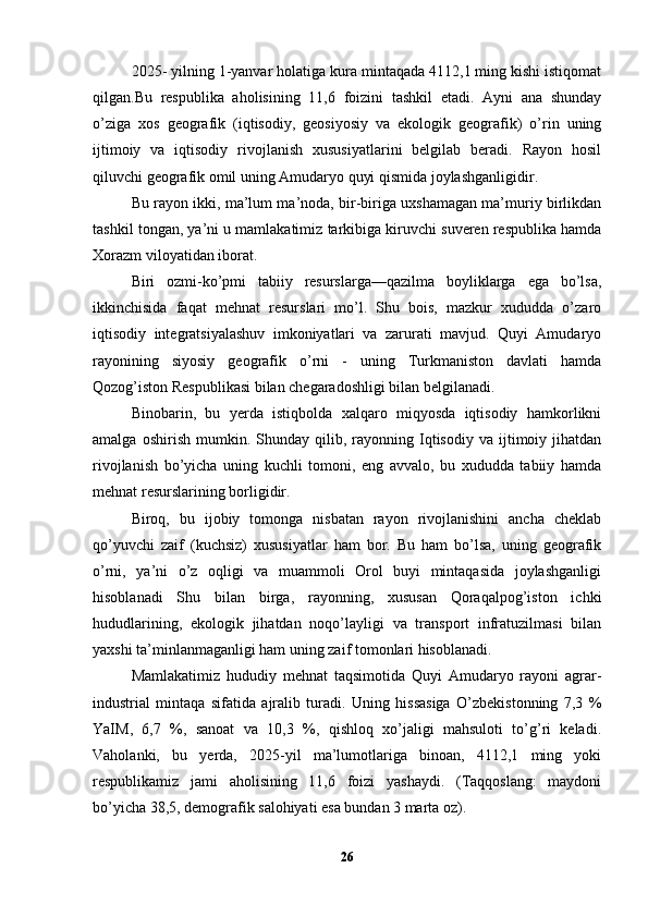 2025- yilning 1-yanvar holatiga kura mintaqada 4112,1 ming kishi istiqomat
qilgan.Bu   respublika   aholisining   11,6   foizini   tashkil   etadi.   Ayni   ana   shunday
o’ziga   xos   geografik   (iqtisodiy,   geosiyosiy   va   ekologik   geografik)   o’rin   uning
ijtimoiy   va   iqtisodiy   rivojlanish   xususiyatlarini   belgilab   beradi.   Rayon   hosil
qiluvchi geografik omil uning Amudaryo quyi qismida joylashganligidir.
Bu rayon ikki, ma’lum ma’noda, bir-biriga uxshamagan ma’muriy birlikdan
tashkil tongan, ya’ni u mamlakatimiz tarkibiga kiruvchi suveren respublika hamda
Xorazm viloyatidan iborat. 
Biri   ozmi-ko’pmi   tabiiy   resurslarga—qazilma   boyliklarga   ega   bo’lsa,
ikkinchisida   faqat   mehnat   resurslari   mo’l.   Shu   bois,   mazkur   xududda   o’zaro
iqtisodiy   integratsiyalashuv   imkoniyatlari   va   zarurati   mavjud.   Quyi   Amudaryo
rayonining   siyosiy   geografik   o’rni   -   uning   Turkmaniston   davlati   hamda
Qozog’iston Respublikasi bilan chegaradoshligi bilan belgilanadi. 
Binobarin,   bu   yerda   istiqbolda   xalqaro   miqyosda   iqtisodiy   hamkorlikni
amalga   oshirish   mumkin.   Shunday  qilib,   rayonning   Iqtisodiy   va   ijtimoiy   jihatdan
rivojlanish   bo’yicha   uning   kuchli   tomoni,   eng   avvalo,   bu   xududda   tabiiy   hamda
mehnat resurslarining borligidir. 
Biroq,   bu   ijobiy   tomonga   nisbatan   rayon   rivojlanishini   ancha   cheklab
qo’yuvchi   zaif   (kuchsiz)   xususiyatlar   ham   bor.   Bu   ham   bo’lsa,   uning   geografik
o’rni,   ya’ni   o’z   oqligi   va   muammoli   Orol   buyi   mintaqasida   joylashganligi
hisoblanadi   Shu   bilan   birga,   rayonning,   xususan   Qoraqalpog’iston   ichki
hududlarining,   ekologik   jihatdan   noqo’layligi   va   transport   infratuzilmasi   bilan
yaxshi ta’minlanmaganligi ham uning zaif tomonlari hisoblanadi. 
Mamlakatimiz   hududiy   mehnat   taqsimotida   Quyi   Amudaryo   rayoni   agrar-
industrial   mintaqa   sifatida   ajralib   turadi.   Uning   hissasiga   O’zbekistonning   7,3   %
YaIM,   6,7   %,   sanoat   va   10,3   %,   qishloq   xo’jaligi   mahsuloti   to’g’ri   keladi.
Vaholanki,   bu   yerda,   2025-yil   ma’lumotlariga   binoan,   4112,1   ming   yoki
respublikamiz   jami   aholisining   11,6   foizi   yashaydi.   (Taqqoslang:   maydoni
bo’yicha 38,5, demografik salohiyati esa bundan 3 marta oz). 
26 