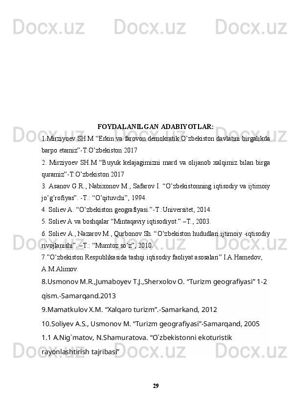 FOYDALANILGAN ADABIYOTLAR:
1.Mirziyoev SH.M “Erkin va farovon demokratik O’zbekiston davlatini birgalikda
barpo etamiz”-T:O’zbekiston 2017 
2.   Mirziyoev   SH.M   “Buyuk   kelajagimizni   mard   va   olijanob   xalqimiz   bilan   birga
quramiz”-T:O’zbekiston 2017 
3. Asanov G.R., Nabixonov M., Safarov I. “O’zbekistonning iqtisodiy va ijtimoiy
jo’g’rofiyas”. -T.: “O’qituvchi”, 1994. 
4. Soliev A. “O’zbekiston geografiyasi.”-T.:Universitet, 2014. 
5. Soliev A va boshqalar “Mintaqaviy iqtisodiyot.” –T., 2003. 
6. Soliev A., Nazarov M., Qurbonov Sh. “O’zbekiston hududlari ijtimoiy -iqtisodiy
rivojlanishi”. –T.: “Mumtoz so’z”, 2010.
7. ” O’zbekiston Respublikasida tashqi iqtisodiy faoliyat asosalari ”  I.A.Hamedov,
A.M.Alimov. 
8.Usmonov M.R.,Jumaboyev T.J.,Sherxolov O. “Turizm geografiyasi” 1-2 
qism.-Samarqand.2013
9 .Mamatkulov X.M.  “ Xalqaro turizm ” .-Samarkand, 2012
10.Soliyev A.S., Usmonov M. “Turizm geografiyasi”-Samarqand, 2005
1.1 A.Nig`matov, N.Shamuratova. “O`zbekistonni ekoturistik 
rayonlashtirish tajribasi”         
29 