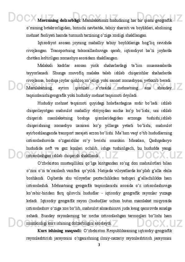 Mavzuning dolzarbligi:   Mamlakatimiz hududining har bir qismi geografik
о‘rnining betakrorligidan, birinchi navbatda, tabiiy sharoiti va boyliklari, aholining
mehnat faoliyati hamda turmush tarzining o‘ziga xosligi shakllangan. 
Iqtisodiyot   asosan   joyning   mahalliy   tabiiy   boyliklariga   bog‘liq   ravishda
rivojlangan.   Transportning   takomillashuviga   qarab,   iqtisodiyot   ba’zi   joylarda
chetdan keltirilgan xomashyo asosidam shakllangan. 
Malakali   kadrlar   asosan   yirik   shaharlardagi   ta’lim   muassasalarda
tayyorlanadi.   Shunga   muvofiq   malaka   talab   ishlab   chiqarishlar   shaharlarda
rivojlansa, boshqa joylar qishloq xo‘jaligi yoki sanoat xomashyosi yetkazib beradi.
Mamlakatning   ayrim   qismlari   o‘rtasida   mehnatning   ana   shunday
taqsimlanishigeografik yoki hududiy mehnat taqsimoti deyiladi.
Hududiy   mehnat   taqsimoti   quyidagi   holatlardagina   sodir   bo‘ladi:   ishlab
chiqarilayotgan   mahsulot   mahalliy   ehtiyojdan   ancha   ko‘p   bo‘lishi;   uni   ishlab
chiqarish   mamlakatning   boshqa   qismlaridagidan   arzonga   tushishi;ishlab
chiqarishning   xomashyo   zaxirasi   ko‘p   yillarga   yetarli   bo‘lishi;   mahsulot
ayirboshlanganda transport xarajati arzon bo‘lishi. Ma’lum vaqt o‘tib hududlarning
ixtisoslashuvida   o‘zgarishlar   ro‘y   berishi   mumkin.   Masalan,   Qashqadaryo
hududida   neft   va   gaz   konlari   ochilib,   ishga   tushirilgach,   bu   hududda   yangi
ixtisoslashgan ishlab chiqarish shakllandi. 
O‘zbekiston   mustaqillikni   qo‘lga   kiritgandan   so‘ng   don   mahsulotlari   bilan
o‘zini   o‘zi   ta’minlash   vazifasi   qo‘yildi.   Natijada   viloyatlarda   ko‘plab   g‘alla   ekila
boshlandi.   Oqibatda   shu   viloyatlar   paxtachilikdan   tashqari   g‘allachilikka   ham
ixtisoslashdi.   Mehnatning   geografik   taqsimlanishi   asosida   o‘z   ixtisoslashuviga
ko‘rabir-biridan   farq   qiluvchi   hududlar   -   iqtisodiy   geografik   rayonlar   yuzaga
keladi.   Iqtisodiy   geografik   rayon   (hudud)lar   uchun   butun   mamlakat   miqyosida
ixtisoslashuv o‘ziga xos bo‘lib, mahsulot almashinuvi juda keng qamrovda amalga
oshadi.   Bunday   rayonlarning   bir   necha   ixtisoslashgan   tarmoqlari   bo‘lishi   ham
mumkinligi kurs ishining dolzarbligini asoslaydi.
Kurs   ishining   maqsadi:   O zbekiston   Respublikasining   iqtisodiy-geografikʻ
rayonlashtirish   jarayonini   o rganishning   ilmiy-nazariy   rayonlashtirish   jarayonini	
ʻ
3 