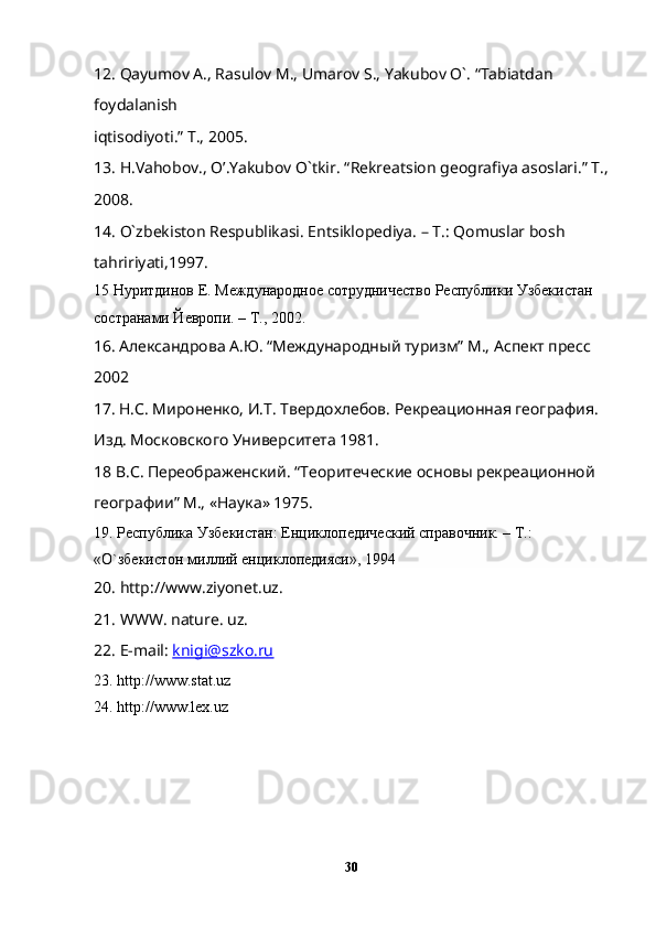 1 2 . Qayumov A., Rasulov M., Umarov S., Yakubov O`. “Tabiatdan 
foydalanish
iqtisodiyoti.” T., 2005.
13. H.Vahobov., O’.Yakubov O`tkir.  “ Rekreatsion geografiya asoslari. ”  T.,
2008.        
1 4 . O`zbekiston Respublikasi. Entsiklopediya. – T.: Qomuslar bosh 
tahririyati,1997.
1 5  Нуритдинов Е. Международное сотрудничество Республики Узбекистан 
состранKи Йевропи. – Т., 2002.
16 .   Aлександрова A.Ю. “Международный туризм” М., Aспект пресс 
2002
1 7.   Н.С. Мироненко, И.Т. Твердохлебов. Рекреационная география. 
Изд. Московского Университета 1981.
1 8  В.С. Переображенский.  “ Теоритеческие основы рекреационной 
географии ”  М., «Наука» 1975.
19. Республика Узбекистан: Енциклопедический справочник. – Т.: 
«О`збекистон миллий енциклопедияси», 1994
20. http://www.ziyonet.uz.
21. WWW. nature. uz.
22. E-mail:  knigi@szko.ru
23. http://www.stat.uz
24. http://www.lex.uz
30 