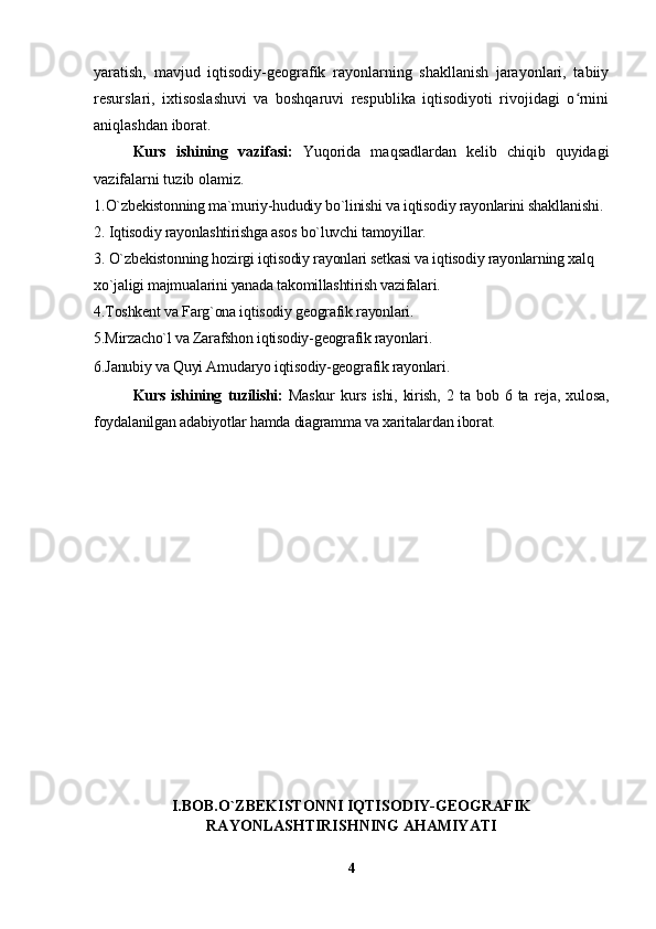 yaratish,   mavjud   iqtisodiy-geografik   rayonlarning   shakllanish   jarayonlari,   tabiiy
resurslari,   ixtisoslashuvi   va   boshqaruvi   respublika   iqtisodiyoti   rivojidagi   o rniniʻ
aniqlashdan iborat.
Kurs   ishining   vazifasi:   Yuqorida   maqsadlardan   kelib   chiqib   quyidagi
vazifalarni tuzib olamiz.
1. O`zbekistonning ma`muriy-hududiy bo`linishi va iqtisodiy rayonlarini shakllanishi.
2. Iqtisodiy rayonlashtirishga asos bo`luvchi tamoyillar.
3. O`zbekistonning hozirgi iqtisodiy rayonlari setkasi va iqtisodiy rayonlarning xalq 
xo`jaligi majmualarini yanada takomillashtirish vazifalari.
4.Toshkent va Farg`ona iqtisodiy geografik rayonlari.
5.Mirzacho`l va Zarafshon iqtisodiy-geografik rayonlari.
6.Janubiy va Quyi Amudaryo iqtisodiy-geografik rayonlari .
Kurs   ishining   tuzilishi:   Maskur   kurs   ishi,   kirish,   2   ta   bob   6   ta   reja,   xulosa,
foydalanilgan adabiyotlar hamda diagramma va xaritalardan iborat. 
I.BOB.O`ZBEKISTONNI IQTISODIY-GEOGRAFIK
RAYONLASHTIRISHNING AHAMIYATI
4 