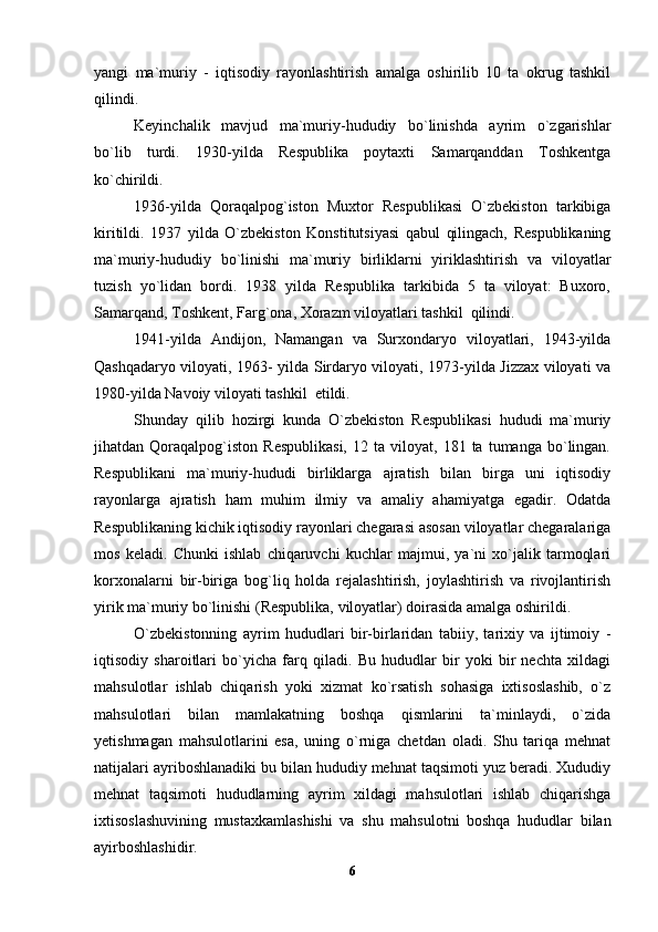 yangi   ma`muriy   -   iqtisodiy   rayonlashtirish   amalga   oshirilib   10   ta   okrug   tashkil
qilindi.
Keyinchalik   mavjud   ma`muriy-hududiy   bo`linishda   ayrim   o`zgarishlar
bo`lib   turdi.   1930-yilda   Respublika   poytaxti   Samarqanddan   Toshkentga
ko`chirildi. 
1936-yilda   Qoraqalpog`iston   Muxtor   Respublikasi   O`zbekiston   tarkibiga
kiritildi.   1937   yilda   O`zbekiston   Konstitutsiyasi   qabul   qilingach,   Respublikaning
ma`muriy-hududiy   bo`linishi   ma`muriy   birliklarni   yiriklashtirish   va   viloyatlar
tuzish   yo`lidan   bordi.   1938   yilda   Respublika   tarkibida   5   ta   viloyat:   Buxoro,
Samarqand, Toshkent, Farg`ona, Xorazm viloyatlari tashkil  qilindi. 
1941-yilda   Andijon,   Namangan   va   Surxondaryo   viloyatlari,   1943-yilda
Qashqadaryo viloyati, 1963- yilda Sirdaryo viloyati, 1973-yilda Jizzax viloyati va
1980-yilda Navoiy viloyati tashkil  etildi.
Shunday   qilib   hozirgi   kunda   O`zbekiston   Respublikasi   hududi   ma`muriy
jihatdan  Qoraqalpog`iston   Respublikasi,   12  ta   viloyat,  181   ta  tumanga   bo`lingan.
Respublikani   ma`muriy-hududi   birliklarga   ajratish   bilan   birga   uni   iqtisodiy
rayonlarga   ajratish   ham   muhim   ilmiy   va   amaliy   ahamiyatga   egadir.   Odatda
Respublikaning kichik iqtisodiy rayonlari chegarasi asosan viloyatlar chegaralariga
mos   keladi.   Chunki   ishlab   chiqaruvchi   kuchlar   majmui,   ya`ni   xo`jalik   tarmoqlari
korxonalarni   bir-biriga   bog`liq   holda   rejalashtirish,   joylashtirish   va   rivojlantirish
yirik ma`muriy bo`linishi (Respublika, viloyatlar) doirasida amalga oshirildi. 
O`zbekistonning   ayrim   hududlari   bir-birlaridan   tabiiy,   tarixiy   va   ijtimoiy   -
iqtisodiy   sharoitlari   bo`yicha   farq   qiladi.   Bu   hududlar   bir   yoki   bir   nechta   xildagi
mahsulotlar   ishlab   chiqarish   yoki   xizmat   ko`rsatish   sohasiga   ixtisoslashib,   o`z
mahsulotlari   bilan   mamlakatning   boshqa   qismlarini   ta`minlaydi,   o`zida
yetishmagan   mahsulotlarini   esa,   uning   o`rniga   chetdan   oladi.   Shu   tariqa   mehnat
natijalari ayriboshlanadiki bu bilan hududiy mehnat taqsimoti yuz beradi. Xududiy
mehnat   taqsimoti   hududlarning   ayrim   xildagi   mahsulotlari   ishlab   chiqarishga
ixtisoslashuvining   mustaxkamlashishi   va   shu   mahsulotni   boshqa   hududlar   bilan
ayirboshlashidir. 
6 