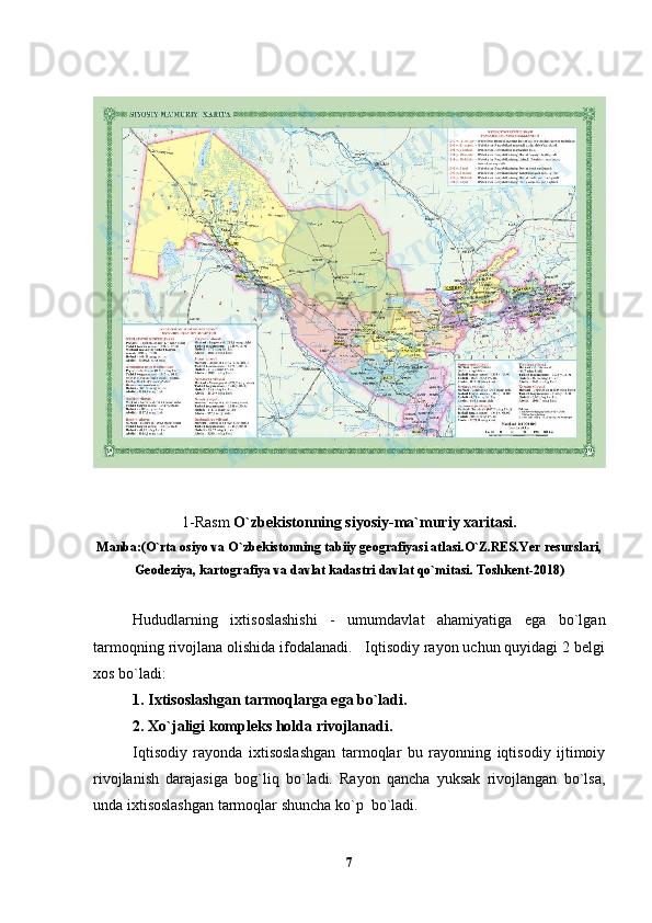 1-Rasm  O`zbekistonning siyosiy-ma`muriy xaritasi.
Manba:(O`rta osiyo va O`zbekistonning tabiiy geografiyasi atlasi.O`Z.RES.Yer resurslari,
Geodeziya, kartografiya va davlat kadastri davlat qo`mitasi. Toshkent-2018)
Hududlarning   ixtisoslashishi   -   umumdavlat   ahamiyatiga   ega   bo`lgan
tarmoqning rivojlana olishida ifodalanadi.   Iqtisodiy rayon uchun quyidagi 2 belgi
xos bo`ladi:
1. Ixtisoslashgan tarmoqlarga ega bo`ladi.
2. Xo`jaligi kompleks holda rivojlanadi.
Iqtisodiy   rayonda   ixtisoslashgan   tarmoqlar   bu   rayonning   iqtisodiy   ijtimoiy
rivojlanish   darajasiga   bog`liq   bo`ladi.   Rayon   qancha   yuksak   rivojlangan   bo`lsa,
unda ixtisoslashgan tarmoqlar shuncha ko`p  bo`ladi.
7 