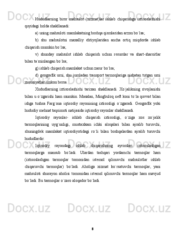 Hududlarning   biror   mahsulot   (xizmat)lar   ishlab   chiqarishga   ixtisoslashishi
quyidagi holda shakllanadi:
a) uning mahsuloti mamlakatning boshqa qismlaridan arzon bo`lsa;
b)   shu   mahsulotni   maxalliy   ehtiyojlaridan   ancha   ortiq   miqdorda   ishlab
chiqarish mumkin bo`lsa;
v)   shunday   mahsulot   ishlab   chiqarish   uchun   resurslar   va   shart-sharoitlar
bilan ta`minlangan bo`lsa;
g) ishlab chiqarish mamlakat uchun zarur bo`lsa;
d)  geografik urni, shu jumladan transport  tarmoqlariga nisbatan tutgan urni
xususiyatlari imkon bersa.
Xududlarning   ixtisoslashishi   tarixan   shakllanadi.   Xo`jalikning   rivojlanishi
bilan u o`zgarishi ham mumkin. Masalan, Mingbuloq neft koni to`la quvvat bilan
ishga   tushsa   Farg`ona   iqtisodiy   rayonining   ixtisosligi   o`zgaradi.   Geografik   yoki
hududiy mehnat taqsimoti natijasida iqtisodiy rayonlar shakllanadi.
Iqtisodiy   rayonlar-   ishlab   chiqarish   ixtisosligi,   o`ziga   xos   xo`jalik
tarmoqlarining   uyg`unligi,   mustaxkam   ichki   aloqalari   bilan   ajralib   turuvchi,
shuningdek   mamlakat   iqtisodiyotidagi   ro`li   bilan   boshqalardan   ajralib   turuvchi
hududlardir. 
Iqtisodiy   rayondagi   ishlab   chiqarishning   ayrimlari   ixtisoslashgan
tarmoqlarga   mansub   bo`ladi.   Ulardan   tashqari   yordamchi   tarmoqlar   ham
(ixtisoslashgan   tarmoqlar   tomonidan   istemol   qilinuvchi   mahsulotlar   ishlab
chiqaruvchi   tarmoqlar)   bo`ladi.   Aholiga   xizmat   ko`rsatuvchi   tarmoqlar,   yani
mahsuloti   shurayon   aholisi   tomonidan   istemol   qilinuvchi   tarmoqlar   ham   mavjud
bo`ladi. Bu tarmoqlar o`zaro aloqador bo`ladi.
8 