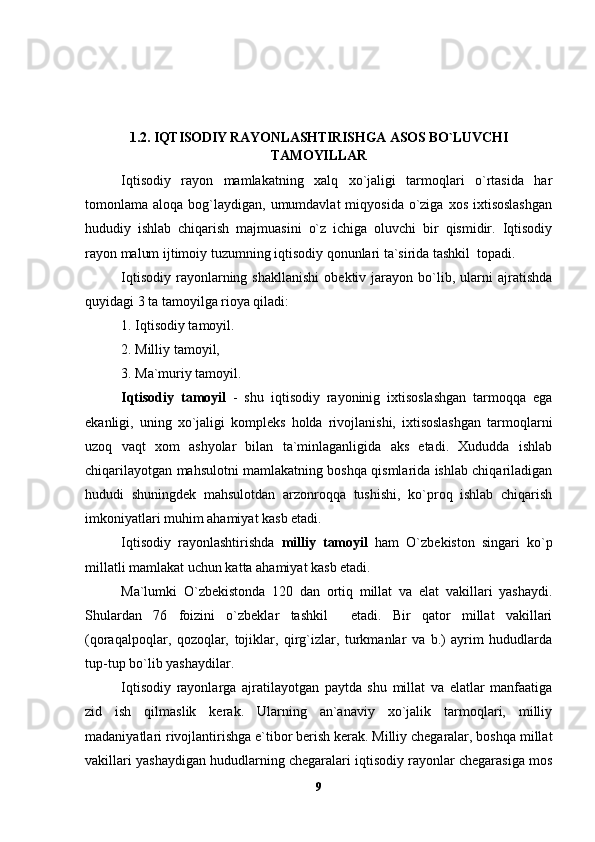 1.2. IQTISODIY RAYONLASHTIRISHGA ASOS BO`LUVCHI
TAMOYILLAR
Iqtisodiy   rayon   mamlakatning   xalq   xo`jaligi   tarmoqlari   o`rtasida   har
tomonlama aloqa  bog`laydigan, umumdavlat   miqyosida  o`ziga  xos  ixtisoslashgan
hududiy   ishlab   chiqarish   majmuasini   o`z   ichiga   oluvchi   bir   qismidir.   Iqtisodiy
rayon malum ijtimoiy tuzumning iqtisodiy qonunlari ta`sirida tashkil  topadi.
Iqtisodiy   rayonlarning   shakllanishi   obektiv   jarayon  bo`lib,  ularni   ajratishda
quyidagi 3 ta tamoyilga rioya qiladi:
1. Iqtisodiy tamoyil.
2. Milliy tamoyil,
3. Ma`muriy tamoyil.
Iqtisodiy   tamoyil   -   shu   iqtisodiy   rayoninig   ixtisoslashgan   tarmoqqa   ega
ekanligi,   uning   xo`jaligi   kompleks   holda   rivojlanishi,   ixtisoslashgan   tarmoqlarni
uzoq   vaqt   xom   ashyolar   bilan   ta`minlaganligida   aks   etadi.   Xududda   ishlab
chiqarilayotgan mahsulotni mamlakatning boshqa qismlarida ishlab chiqariladigan
hududi   shuningdek   mahsulotdan   arzonroqqa   tushishi,   ko`proq   ishlab   chiqarish
imkoniyatlari muhim ahamiyat kasb etadi.
Iqtisodiy   rayonlashtirishda   milliy   tamoyil   ham   O`zbekiston   singari   ko`p
millatli mamlakat uchun katta ahamiyat kasb etadi.
Ma`lumki   O`zbekistonda   120   dan   ortiq   millat   va   elat   vakillari   yashaydi.
Shulardan   76   foizini   o`zbeklar   tashkil     etadi.   Bir   qator   millat   vakillari
(qoraqalpoqlar,   qozoqlar,   tojiklar,   qirg`izlar,   turkmanlar   va   b.)   ayrim   hududlarda
tup-tup bo`lib yashaydilar.
Iqtisodiy   rayonlarga   ajratilayotgan   paytda   shu   millat   va   elatlar   manfaatiga
zid   ish   qilmaslik   kerak.   Ularning   an`anaviy   xo`jalik   tarmoqlari,   milliy
madaniyatlari rivojlantirishga e`tibor berish kerak. Milliy chegaralar, boshqa millat
vakillari yashaydigan hududlarning chegaralari iqtisodiy rayonlar chegarasiga mos
9 