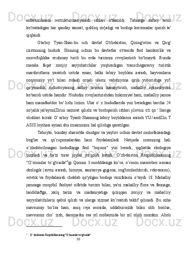 10infratuzilmani   restrukturizasiyalash   ishlari   o'tkazildi.   Tabiatga   salbiy   ta'sir
ko'rsatadigan har  qanday sanoat, qishloq xo'jaligi va boshqa korxonalar qurish ta'
qiqlandi. 
G'arbiy   Tyan-Shan-bu   uch   davlat   O'zbekiston,   Qozog'iston   va   Qirg'
izistonning   hududi.   Shuning   uchun   bu   davlatlar   o'rtasida   faol   hamkorIik   va
muvofiqlikka   erishmay   turib   bu   erda   turizmni   rivojlantirib   bo'lmaydi.   Bunda
masala   faqat   xorijiy   sayyohatchilar   yoqtiradigan   transchegaraviy   turistik
marshrutlarni   yaratish   ustida   emas,   balki   tabiiy   boylikni   asrash,   hayvonlarni
noqonuniy   yo'l   bilan   ovlash   orqali   ularni   vahshiyona   qirib   yuborishga   yo'l
qo'ymaslik,   industriyaning   salbiy   ta'sirini   kamaytirish,   mahalliy   iqtisodiyotni
ko'tarish ustida hamdir. Hududni rivojlantirishdan hokimiyat ham, mahalliy jamoa
ham   manafaatdor   bo'   lishi   lozim.   Ular   o'   z   hududlarida   yuz   beradigan   barcha   24
xo'jalik jal'ayonlZlrini  nazorat  qilishi  va boshqarish  ishlari  jilovini o'z qo ' llariga
olishlari kcrak. G' arbiy Tyanb-Shanning labiiy boyliklarini asrash YU/.asidZln T
ASIS loyihasi aynan shu muammoni hal qilishga qaratilgan.
Tabiiyki, bunday sharoitda shudgor va yaylov uchun davlat muhofazasidagi
bog'lar   va   qo’riqxonalardan   ham   foydalaniladi.   Natijada   insonning   hali
o’zlashtirilmagan   hududlarga   faol   "hujumi"   yuz   beradi,   oqibatda   ekologiya
buziladi   va   ba'zi   turar   joylar   yo'qolib   ketadi.   O’zbekiston   Respublikasining
"O’rmonlar   to’g'risida" 2
gi   Qonuni   3-modddasiga   ko’ra,   o’rmon   massivlari   asosan
ekologik   (suvni   asrash,   himoya,   sanitariya-gigiena,   sog'lomlashtirish,   rekreasion),
estetik   va   foydalanish   cheklab   qo'yilgan   boshqa   vazifalarni   o’taydi   18.   Mahalliy
jamoaga   muqobil   faoliyat   sifatida   turizm   bilan,   ya'ni   mahalliy   flora   va   faunaga,
landshaftga,   xalq   tarixi   va   madaniyatiga   qiziqqan   xorijiy   va   mahal1iy
sayyohatchilarni   qabul   qilish   va   ularga   xizmat   ko’rsatish   taklif   qilinadi.   Bu   soha
mavsumiy   bo’lsa   ham,   aniq   reja   asosida,   uddaburonlik   bilan   olib   borilsa,
mavsumni   cho’   zish,   daromadni   esa   yil   mobaynida   bir   xiI   olish   mumkin.   Aholi
2
  .  O’ zbekiston Respublikasining "O’rmonlar to’g'risida" 