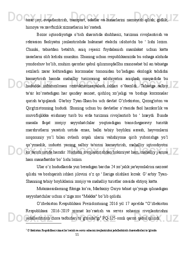 11turar   joy,   ovqatlantirish,   transport,   odatlar   va   hunarlarini   namoyish   qilish,   gidlik,
himoya va xavfsizlik xizmatlarini ko’rsatadi.
Bozor   iqtisodiyotiga   o’tish   sharoitida   shubhasiz,   turizmni   rivojlantirish   va
rekrasion   faoliyatni   jonlantirishda   hukumat   etakchi   islohotchi   bo   '   lishi   lozim.
Chunki,   tabiatdan   betaltib,   aniq   rejasiz   foydalanish   mamlakat   uchun   katta
zararlarni olib kelishi mumkin. Shuning uchun respublikamizda bu sohaga alohida
yondoshuv bo’lib, muhim qarorlar qabul qilinmoqdaShu munosabat bil an tabiatga
sezilarli   zarar   keltiradigan   korxonalar   tomonidan   bo’ladigan   ekologik   tahdidni
kamaytirish   hamda   mahaIliy   turizmning   salohiyatini   aniqlash   maqsadida   bu
hududda   infratuzilmani   restrukturizasiyalash   ishlari   o’tkazildi.   Tabiatga   salbiy
ta'sir   ko’rsatadigan   har   qanday   sanoat,   qishloq   xo’jaligi   va   boshqa   korxonalar
qurish   ta'qiqlandi.   G'arbiy   Tyan-Shan-bu   uch   davlat   O’zbekiston,   Qozog'iston   va
Qirg'izistonning   hududi.   Shuning   uchun   bu   davlatlar   o’rtasida   faol   hamkorIik   va
muvofiqlikka   erishmay   turib   bu   erda   turizmni   rivojlantirib   bo   '   lmaydi.   Bunda
masala   faqat   xorijiy   sayyohatchilar   yoqtiradigan   transchegaraviy   turistik
marshrutlarni   yaratish   ustida   emas,   balki   tabiiy   boylikni   asrash,   hayvonlarni
noqonuniy   yo’l   bilan   ovlash   orqali   ularni   vahshiyona   qirib   yuborishga   yo’l
qo’ymaslik,   industri   yaning   salbiy   ta'sirini   kamaytirish,   mahalliy   iqtisodiyotni
ko’tarish ustida hamdir. Hududni rivojlantirishdan hokimiyat ham, mahalliy j amoa
ham manafaatdor bo’ lishi lozim. 
Ular o’z hududlarida yuz beradigan barcha 24 xo’jalik jar'ayonlalrini nazorat
qilishi va boshqarish ishlari jilovini o’z qo ' llariga olishlari kcrak. G' arbiy Tyan-
Shanning tabiiy boyliklarini xorijiy va mahalliy turistlar orasida ehtiyoj katta. 
Mutaxassislarning fikriga ko’ra, Markaziy Osiyo tabiat qo’yniga qilinadigan
sayyohatchilar uchun o’ziga xos "Makka" bo’lib qolishi. 
O’zbekiston   Respublikasi   Prezidcntining   2016   yil   17   aprelda   "O’zbekiston
Respublikasi   2016-2019   xizmat   ko’rsatish   va   servis   sohasini   rivojlantirishni
jadallashtirish chora tadbirlari to’g'risida"gi 3
 PQ-325-sonli qarori qabul qilindi. 
3
  O’zbekiston Respublikasi xizmat ko’rsatish va servis sohasini rivojlantirishni jadallashtirish choratadbirlari to’g'risida 