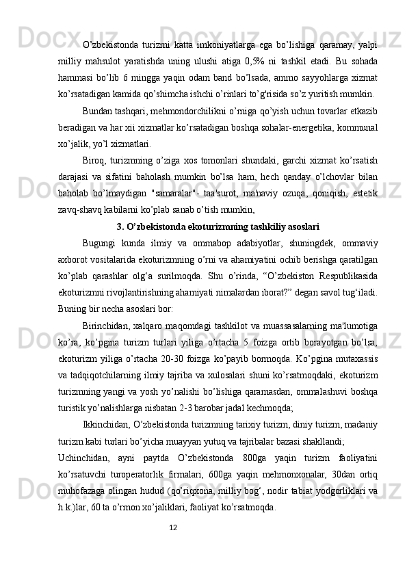 12O’zbekistonda   turizmi   katta   imkoniyatlarga   ega   bo’lishiga   qaramay,   yalpi
milliy   mahsulot   yaratishda   uning   ulushi   atiga   0,5%   ni   tashkil   etadi.   Bu   sohada
hammasi   bo’lib   6   mingga   yaqin   odam   band   bo’lsada,   ammo   sayyohlarga   xizmat
ko’rsatadigan kamida qo’shimcha ishchi o’rinlari to’g'risida so’z yuritish mumkin. 
Bundan tashqari, mehmondorchilikni o’rniga qo’yish uchun tovarlar etkazib
beradigan va har xii xizmatlar ko’rsatadigan boshqa sohalar-energetika, kommunal
xo’jalik, yo’l xizmatlari.
Biroq,   turizmning   o’ziga   xos   tomonlari   shundaki,   garchi   xizmat   ko’rsatish
darajasi   va   sifatini   baholash   mumkin   bo’lsa   ham,   hech   qanday   o’lchovlar   bilan
baholab   bo’lmaydigan   "samaralar"-   taa'surot,   ma'naviy   ozuqa,   qoniqish,   estetik
zavq-shavq kabilarni ko’plab sanab o’tish mumkin,
3. O’zbekistonda ekoturizmning tashkiliy asoslari
Bugungi   kunda   ilmiy   va   ommabop   adabiyotlar,   shuningdek,   ommaviy
axborot vositalarida ekoturizmning o’rni va ahamiyatini ochib berishga qaratilgan
ko’plab   qarashlar   olg‘a   surilmoqda.   Shu   o’rinda,   “O’zbekiston   Respublikasida
ekoturizmni rivojlantirishning ahamiyati nimalardan iborat?” degan savol tug‘iladi.
Buning bir necha asoslari bor:  
Birinchidan,   xalqaro   maqomdagi   tashkilot   va   muassasalarning   ma'lumotiga
ko’ra,   ko’pgina   turizm   turlari   yiliga   o’rtacha   5   foizga   ortib   borayotgan   bo’lsa,
ekoturizm   yiliga   o’rtacha   20-30   foizga   ko’payib   bormoqda.   Ko’pgina   mutaxassis
va tadqiqotchilarning  ilmiy  tajriba  va  xulosalari  shuni  ko’rsatmoqdaki,  ekoturizm
turizmning yangi va yosh yo’nalishi bo’lishiga qaramasdan, ommalashuvi  boshqa
turistik yo’nalishlarga nisbatan 2-3 barobar jadal kechmoqda;
Ikkinchidan, O’zbekistonda turizmning tarixiy turizm, diniy turizm, madaniy
turizm kabi turlari bo’yicha muayyan yutuq va tajribalar bazasi shakllandi;
Uchinchidan,   ayni   paytda   O’zbekistonda   800ga   yaqin   turizm   faoliyatini
ko’rsatuvchi   turoperatorlik   firmalari,   600ga   yaqin   mehmonxonalar,   30dan   ortiq
muhofazaga olingan hudud (qo’riqxona, milliy bog‘, nodir  tabiat  yodgorliklari va
h.k.)lar, 60 ta o’rmon xo’jaliklari, faoliyat ko’rsatmoqda.  