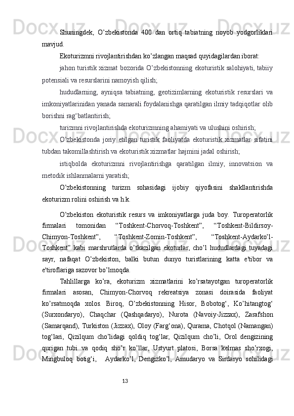13Shuningdek,   O’zbekistonda   400   dan   ortiq   tabiatning   noyob   yodgorliklari
mavjud.
Ekoturizmni rivojlantirishdan ko’zlangan maqsad quyidagilardan iborat:  
jahon turistik xizmat bozorida O’zbekistonning ekoturistik salohiyati, tabiiy
potensiali va resurslarini namoyish qilish;  
hududlarning,   ayniqsa   tabiatning,   geotizimlarning   ekoturistik   resurslari   va
imkoniyatlarinidan yanada samarali foydalanishga qaratilgan ilmiy tadqiqotlar olib
borishni rag‘batlantirish; 
turizmni rivojlantirishda ekoturizmning ahamiyati va ulushini oshirish;  
O’zbekistonda   joriy   etilgan   turistik   faoliyatda   ekoturistik   xizmatlar   sifatini
tubdan takomillashtirish va ekoturistik xizmatlar hajmini jadal oshirish;  
istiqbolda   ekoturizmni   rivojlantirishga   qaratilgan   ilmiy,   innovatsion   va
metodik ishlanmalarni yaratish;  
O’zbekistonning   turizm   sohasidagi   ijobiy   qiyofasini   shakllantirishda
ekoturizm rolini oshirish va h.k.
O’zbekiston   ekoturistik   resurs   va   imkoniyatlarga   juda   boy.   Turoperatorlik
firmalari   tomonidan   “Toshkent-Chorvoq-Toshkent”,   “Toshkent-Bildirsoy-
Chimyon-Toshkent”,   “Toshkent-Zomin-Toshkent”,   “Toshkent-Aydarko’l-
Toshkent”   kabi   marshrutlarda   o’tkazilgan   ekoturlar,   cho’l   hududlardagi   tuyadagi
sayr,   nafaqat   O’zbekiston,   balki   butun   dunyo   turistlarining   katta   e'tibor   va
e'tiroflariga sazovor bo’lmoqda.  
Tahlillarga   ko’ra,   ekoturizm   xizmatlarini   ko’rsatayotgan   turoperatorlik
firmalari   asosan,   Chimyon-Chorvoq   rekreatsiya   zonasi   doirasida   faoliyat
ko’rsatmoqda   xolos.   Biroq,   O’zbekistonning   Hisor,   Bobotog‘,   Ko’hitangtog‘
(Surxondaryo),   Chaqchar   (Qashqadaryo),   Nurota   (Navoiy-Jizzax),   Zarafshon
(Samarqand), Turkiston  (Jizzax),  Oloy (Farg‘ona), Qurama,  Chotqol  (Namangan)
tog‘lari,   Qizilqum   cho’lidagi   qoldiq   tog‘lar,   Qizilqum   cho’li,   Orol   dengizining
qurigan   tubi   va   qodiq   sho’r   ko’llar,   Ustyurt   platosi,   Borsa   kelmas   sho’rxogi,
Mingbuloq   botig‘i,       Aydarko’l,   Dengizko’l,   Amudaryo   va   Sirdaryo   sohilidagi 