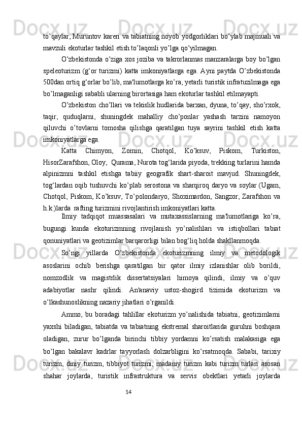 14to’qaylar, Muruntov kareri va tabiatning noyob yodgorliklari bo’ylab majmuali va
mavzuli ekoturlar tashkil etish to’laqonli yo’lga qo’yilmagan.
O’zbekistonda o’ziga xos joziba va takrorlanmas manzaralarga boy bo’lgan
speleoturizm   (g‘or   turizmi)   katta   imkoniyatlarga   ega.   Ayni   paytda   O’zbekistonda
500dan ortiq g‘orlar bo’lib, ma'lumotlarga ko’ra, yetarli turistik infratuzilmaga ega
bo’lmaganligi sababli ularning birortasiga ham ekoturlar tashkil etilmayapti.  
O’zbekiston cho’llari va tekislik hudlarida barxan, dyuna, to’qay, sho’rxok,
taqir,   quduqlarni,   shuningdek   mahalliy   cho’ponlar   yashash   tarzini   namoyon
qiluvchi   o’tovlarni   tomosha   qilishga   qaratilgan   tuya   sayrini   tashkil   etish   katta
imkoniyatlarga ega.
Katta   Chimyon,   Zomin,   Chotqol,   Ko’ksuv,   Piskom,   Turkiston,
HisorZarafshon, Oloy,    Qurama, Nurota tog‘larida piyoda, trekking turlarini hamda
alpinizmni   tashkil   etishga   tabiiy   geografik   shart-sharoit   mavjud.   Shuningdek,
tog‘lardan oqib tushuvchi  ko’plab serostona va sharqiroq daryo va soylar  (Ugam,
Chotqol,   Piskom,   Ko’ksuv,   To’polondaryo,   Shoximardon,   Sangzor,   Zarafshon   va
h.k.)larda    rafting turizmini rivojlantirish imkoniyatlari katta.  
Ilmiy   tadqiqot   muassasalari   va   mutaxassislarning   ma'lumotlariga   ko’ra,
bugungi   kunda   ekoturizmning   rivojlanish   yo’nalishlari   va   istiqbollari   tabiat
qonuniyatlari va geotizimlar barqarorligi bilan bog‘liq holda shakllanmoqda.  
So’ngi   yillarda   O’zbekistonda   ekoturizmning   ilmiy   va   metodologik
asoslarini   ochib   berishga   qaratilgan   bir   qator   ilmiy   izlanishlar   olib   borildi,
nomzodlik   va   magistrlik   dissertatsiyalari   himoya   qilindi,   ilmiy   va   o’quv
adabiyotlar   nashr   qilindi.   An'anaviy   ustoz-shogird   tizimida   ekoturizm   va
o’lkashunoslikning nazariy jihatlari o’rganildi.  
Ammo,   bu   boradagi   tahlillar   ekoturizm   yo’nalishida   tabiatni,   geotizimlarni
yaxshi   biladigan,   tabiatda   va   tabiatning   ekstremal   sharoitlarida   guruhni   boshqara
oladigan,   zurur   bo’lganda   birinchi   tibbiy   yordamni   ko’rsatish   malakasiga   ega
bo’lgan   bakalavr   kadrlar   tayyorlash   dolzarbligini   ko’rsatmoqda.   Sababi,   tarixiy
turizm,   diniy   turizm,   tibbiyot   turizmi,   madaniy   turizm   kabi   turizm   turlari   asosan
shahar   joylarda,   turistik   infrastruktura   va   servis   obektlari   yetarli   joylarda 
