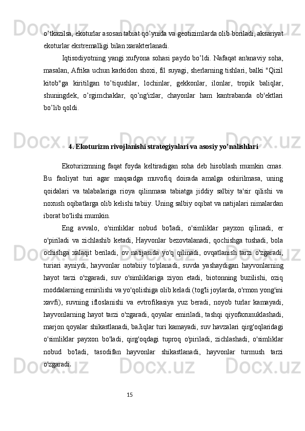 15o’tkazilsa, ekoturlar asosan tabiat qo’ynida va geotizimlarda olib boriladi, aksariyat
ekoturlar ekstremalligi bilan xarakterlanadi.  
Iqtisodiyotning yangi xufyona sohasi  paydo bo’ldi. Nafaqat an'anaviy soha,
masalan, Afrika uchun karkidon shoxi, fil suyagi, sherlarning tishlari, balki "Qizil
kitob"ga   kiritilgan   to’tiqushlar,   lochinlar,   gekkonlar,   ilonlar,   tropik   baliqlar,
shuningdek,   o’rgimchaklar,   qo’ng'izlar,   chayonlar   ham   kantrabanda   ob'ektlari
bo’lib qoldi.
4. Ekoturizm rivojlanishi strategiyalari va asosiy yo’nalishlari
Ekoturizmning   faqat   foyda   keltiradigan   soha   deb   hisoblash   mumkin   cmas.
Bu   faoliyat   turi   agar   maqsadga   muvofiq   doirada   amalga   oshirilmasa,   uning
qoidalari   va   talabalariga   rioya   qilinmasa   tabiatga   jiddiy   salbiy   ta'sir   qilishi   va
noxush oqibatlarga olib kelishi tabiiy. Uning salbiy oqibat va natijalari nimalardan
iborat bo'lishi mumkin. 
Eng   avvalo,   o'simliklar   nobud   bo'ladi,   o'simliklar   payxon   qiIinadi,   er
o'piriladi   va   zichlashib   ketadi,   Hayvonlar   bezovtalanadi,   qochishga   tushadi,   bola
ochishga   xalaqit   beriladi,   ov   natijasida   yo'q   qilinadi,   ovqatlanish   tarzi   o'zgaradi,
turiari   ayniydi,   hayvonlar   notabiiy   to'planadi,   suvda   yashaydigan   hayvonlarning
hayot   tarzi   o'zgaradi,   suv   o'simliklariga   ziyon   etadi,   biotonning   buzilishi,   oziq
moddalarning emirilishi va yo'qolishiga olib keladi (tog'li joylarda, o'rmon yong'ini
xavfi),   suvning   ifloslanishi   va   evtrofikasiya   yuz   beradi,   noyob   turlar   kamayadi,
hayvonlarning hayot tarzi o'zgaradi, qoyalar emiriladi, tashqi qiyofaxunuklashadi,
marjon qoyalar shikastlanadi, baJiqlar turi kamayadi, suv havzalari qirg'oqlaridagi
o'simliklar   payxon   bo'ladi,   qirg'oqdagi   tuproq   o'piriladi,   zichlashadi,   o'simliklar
nobud   bo'ladi,   tasodifan   hayvonlar   shikastlanadi,   hayvonlar   turmush   tarzi
o'zgaradi . 