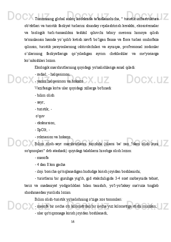 16Turizmning global axloq kodeksida ta'kidlanishicha, " turistik infrastruktura
ob'ektlari va turistik faoliyat turlarini shunday rejalashtirish kerakki, ekosistemalar
va   biologik   turli-tumanlikni   tashkil   qiluvchi   tabiiy   merosni   himoya   qilish
ta'minlansin  hamda   yo’qolib  ketish   xavfi  bo’lgan  fauna  va  flora  turlari  muhofaza
qilinsin;   turistik   jarayonlarning   ishtirokchilari   va   ayniqsa,   professional   xodimlar
o’zlarining   faoliyatlariga   qo’yiladigan   ayrim   cheklashlar   va   me'yoriarga
ko’nikishlari lozim. 
Ekologik marshrutlarning quyidagi yo'nalishlariga amal qiladi:
- radial; - halqasimon; 
- yarim halqasimon va hokazo 
Vazifasiga ko'ra ular quyidagi xillarga bo'linadi: 
- bilim olish 
- sayr; 
- turistik; -
 o'quv 
- ekskursion; 
- SpOlt; -
- rekriasion va hokazo 
Bilim   olish-sayr   marshrutlarini   tuzishda   (ulami   ba'   zan   "dam   olish   kuni
so'qmoqlari" deb atashadi) quyidagi talablarni hisobga olish lozim: 
- masofa 
- 4 dan 8 km gacha 
- iloji boricha qo'riqlanadigan hududga kirish joyidan boshlanishi; 
- turistlarni  bir  guruhga yig'ib, gid etakchiligida 3-4 soat  mobaynida tabiat,
tarix   va   madaniyat   yodgorliklari   bilan   tanishib,   yo'l-yo'lakay   ma'ruza   tinglab
shoshmasdan yurilishi lozim. 
Bilim olish-turistik yo'nalishning o'ziga xos tomonlari: 
- masofa bir necha o'n kilometrdan bir necha yuz kilometrga etishi mumkin; 
- ular qo'riqxonaga kirish joyidan boshlanadi;  