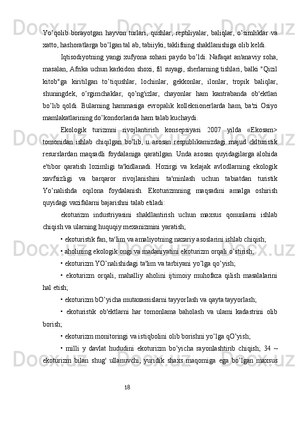 18Yo’qolib   borayotgan   hayvon   turlari,   qushlar,   reptiliyalar,   baliqlar,   o’simliklar   va
xatto, hashoratlarga bo’lgan tal ab, tabiiyki, taklifning shakllanishiga olib keldi. 
Iqtisodiyotning yangi xufyona sohasi  paydo bo’ldi. Nafaqat an'anaviy soha,
masalan, Afrika uchun karkidon shoxi, fil suyagi, sherlarning tishlari, balki "Qizil
kitob"ga   kiritilgan   to’tiqushlar,   lochinlar,   gekkonlar,   ilonlar,   tropik   baliqlar,
shuningdek,   o’rgimchaklar,   qo’ng'izlar,   chayonlar   ham   kantrabanda   ob'ektlari
bo’lib   qoldi.   Bularning   hammasiga   evropalik   kolleksionerlarda   ham,   ba'zi   Osiyo
mamlakatlarining do’kondorlarida ham talab kuchaydi.
Ekologik   turizmni   rivojlantirish   konsepsiyasi   2007   yilda   «Ekosam>
tomonidan   ishlab   chiqilgan   bo’lib,   u   asosan   respublikamizdagi   majud   cklturistik
resurslardan   maqsadli   foydalaniga   qaratilgan.   Unda   asosan   quyidagilarga   alohida
e'tibor   qaratish   lozimligi   ta'kidlanadi.   Hozirgi   va   kelajak   avlodlarning   ekologik
xavfsizligi   va   barqaror   rivojlanishini   ta'minlash   uchun   tabiatdan   turistik
Yo’nalishda   oqilona   foydalanish.   Ekoturizmning   maqsadini   amalga   oshirish
quyidagi vazifalarni bajarishni talab etiladi: 
ekoturizm   industriyasini   shakllantirish   uchun   maxsus   qonunlarni   ishlab
chiqish va ularning huquqiy mexanizmini yaratish; 
• ekoturistik fan, ta'Iim va amaliyotning nazariy asoslarini ishlab chiqish; 
• aholining ekologik ongi va madaniyatini ekoturizm orqali o’stirish; 
• ekoturizm YO’nalishidagi ta'lim va tarbiyani yo’lga qo’yish; 
•   ekoturizm   orqali,   mahalliy   aholini   ijtimoiy   muhofaza   qilish   masalalarini
hal etish; 
• ekoturizm bO’yicha mutaxassislarni tayyorIash va qayta tayyorlash; 
•   ekoturistik   ob'ektlarni   har   tomonlama   baholash   va   ulami   kadastrini   olib
borish; 
• ekoturizm monitoringi va istiqbolini olib borishni yo’lga qO’yish; 
•   milli   y   davlat   hududini   ekoturizm   bo’yicha   rayonlashtirib   chiqish;   34   ~
ekoturizm   bilan   shug'   ullanuvchi,   yuridik   shaxs   maqomiga   ega   bo’lgan   maxsus 