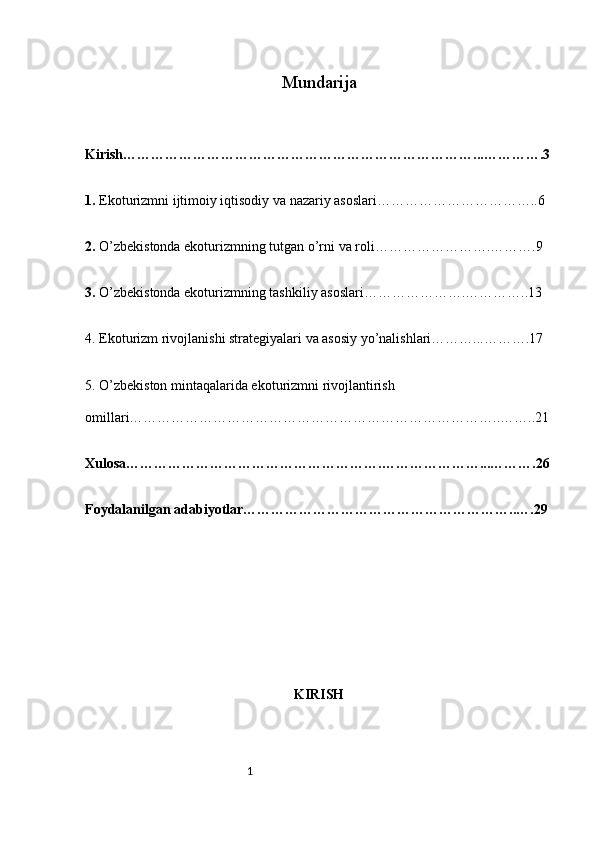 1 Mundarija
Kirish…………………………………………………………………...………….3
1.  Ekoturizmni ijtimoiy iqtisodiy va nazariy asoslari……………………………..6
2.  O’zbekistonda ekoturizmning tutgan o’rni va roli…………………….……….9
3.  O’zbekistonda ekoturizmning tashkiliy asoslari………………….…………..13
4. Ekoturizm rivojlanishi strategiyalari va asosiy yo’nalishlari………...……….17
5. O’zbekiston mintaqalarida ekoturizmni rivojlantirish 
omillari……………………………………………………………………..……..21
Xulosa……………………………………………….…………………...……….26
Foydalanilgan adabiyotlar…………………………………………………..….29
KIRISH 