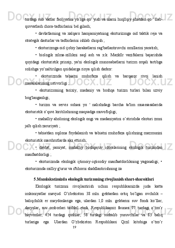 19turdagi sub 'ektlar faoljyatini yo’lga qo’ yish va ularni huqllqiy jihatdan qo ' llab-
quvvatlash chora-tadbirlarini bel gilash; 
•   davlatlarning   va   xalqaro   hamjamiyatning   ekoturizmga   oid   taktik   reja   va
strategik dasturlar va tadbirlarini ishlab chiqish ; 
• ekoturizmga oid ijobiy harakatlarni rag'batlantiruvchi omillarini yaratish; 
•   biologik   xilma-xillikni   saql   ash   va   x.k.   Mazkllr   vazifalarni   bajarishda
quyidagi   ekoturistik   prinsip,   ya'ni   ekologik   munosabatlarni   turizm   orqali   tartibga
solishga yo’naltirilgan qoidalarga rioya qilish darkor: 
•   ekoturizmda   tabiatni   muhofaza   qilish   va   barqaror   rivoj   lanish
masalalarining ustivorligi ; 
•   ekoturizmning   tarixiy,   madaniy   va   boshqa   turizm   turlari   bilan   uzviy
bog'langanligi; 
•   turizm   va   servis   sohasi   yo   '   nalishidagi   barcha   ta'lim   muassasalarida
ekoturistik o’quvi kiritilishining maqsadga muvofiqligi; 
• mahalliy aholining ekologik ongi va madaniyatini o’stirishda ekoturi zmni
jalb qilish zaruriyati ; 
• tabiatdan oqilona foydalanish va tabiatni  muhofaza qilishning  mazmunini
ekoturistik marshrutlarda aks ettirish; 
•   davlat,   jamiyat,   mahalliy   boshqaruv   idoralarining   ekologik   turizmdan
manfaatdorligi ; 
•   ekoturizmda   ekologik   ijtimoiy-iqtisodiy   manfaatdorlikning   yagonaligi;   •
ekoturizmda milliy g'urur va iftihorni shakllantirishning za
5.Mamlakatimizda ek о l о gik turizmning riv о jl а nish sh а rt-sh а r о itl а ri
Ek о l о gik   turizmni   riv о jl а ntirish   uchun   r е spublik а mizd а   jud а   k а tt а
imk о niyatl а r   m а vjud.   O’zb е kist о n   38   mln.   g е kt а rd а n   о rtiq   bo’lg а n   о vchilik   –
b а liqchilik   е r   m а yd о nl а rig а   eg а ,   ul а rd а n   1,0   mln.   g е kt а rini   suv   f о ndi   ko’ll а r,
d а ryol а r,   suv   о mb о rl а ri   t а shkil   et а di.   R е spublik а miz   f а un а si   97   turd а gi   o’txo’r
h а yv о nl а r,   424   turd а gi   qushl а r,   58   turd а gi   sudr а lib   yuruvchil а r   v а   83   b а liq
turl а rig а   eg а .   Ul а rd а n   O’zb е kist о n   R е spublik а si   Qizil   kit о big а   o’txo’r 