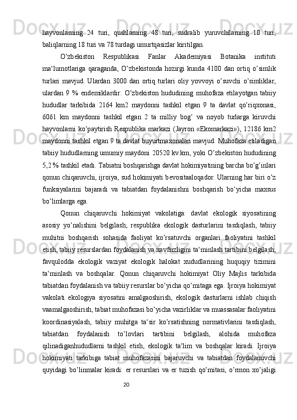 20h а yv о nl а rning   24   turi,   qushl а rning   48   turi,   sudr а lib   yuruvchil а rning   10   turi,
b а liql а rning 18 turi v а  78 turd а gi umurtq а sizl а r kiritilg а n. 
O’zb е kist о n   R е spublik а si   F а nl а r   А k а d е miyasi   B о t а nik а   instituti
m а ‘lum о tl а rig а   q а r а g а nd а ,   O’zb е kist о nd а   h о zirgi   kund а   4100   d а n   о rtiq   o’simlik
turl а ri   m а vjud.   Ul а rd а n   3000   d а n   о rtiq   turl а ri   о liy   yovv о yi   o’suvchi   o’simlikl а r,
ul а rd а n   9   %   end е mikl а rdir.   O’zb е kist о n   hududining   muh о f а z а   etil а yotg а n   t а biiy
hududl а r   t а rkibid а   2164   km2   m а yd о nni   t а shkil   etg а n   9   t а   d а vl а t   qo’riqx о n а si,
6061   km   m а yd о nni   t а shkil   etg а n   2   t а   milliy   b о g’   v а   n о yob   turl а rg а   kiruvchi
h а yv о nl а rni  ko’p а ytirish R е spublik а   m а rk а zi (J а yr о n «Ek о m а rk а zi»), 12186 km2
m а yd о nni t а shkil etg а n 9 t а  d а vl а t buyurtm а x о n а l а ri m а vjud. Muh о f а z а  etil а dig а n
t а biiy hududl а rning umumiy m а yd о ni 20520 kv.km, yoki O’zb е kist о n hududining
5,2 % t а shkil et а di. T а bi а tni b о shq а rishg а  d а vl а t h о kimiyatining b а rch а  bo’g’inl а ri
q о nun chiq а ruvchi, ijr о iya, sud h о kimiyati b е v о sit аа l о q а d о r. Ul а rning h а r biri o’z
funksiyal а rini   b а j а r а di   v а   t а bi а td а n   f о yd а l а nishni   b о shq а rish   bo’yich а   m а xsus
bo’liml а rg а  eg а . 
Q о nun   chiq а ruvchi   h о kimiyat   v а k о l а tig а :   d а vl а t   ek о l о gik   siyos а tining
а s о siy   yo’n а lishini   b е lgil а sh;   r е spublik а   ek о l о gik   d а sturl а rini   t а sdiql а sh,   t а biiy
muhitni   b о shq а rish   s о h а sid а   f ао liyat   ko’rs а tuvchi   о rg а nl а ri   f ао liyatini   t а shkil
etish, t а biiy r е sursl а rd а n f о yd а l а nish v а  x а vfsizligini t а ‘minl а sh t а rtibini b е lgil а sh;
f а vqul о dd а   ek о l о gik   v а ziyat   ek о l о gik   h а l о k а t   xududl а rining   huquqiy   tizimini
t а ‘minl а sh   v а   b о shq а l а r.   Q о nun   chiq а ruvchi   h о kimiyat   О liy   M а jlis   t а rkibid а
t а bi а td а n f о yd а l а nish v а  t а biiy r е sursl а r bo’yich а  qo’mit а g а  eg а . Ijr о iya h о kimiyat
v а k о l а ti   ek о l о giya   siyos а tini   а m а lg ао shirish,   ek о l о gik   d а sturl а rni   ishl а b   chiqish
v аа m а lg ао shirish, t а bi а t muh о f а z а si bo’yich а  v а zirlikl а r v а  mu а ss а s а l а r f ао liyatini
k оо rdin а siyal а sh,   t а biiy   muhitg а   t а ‘sir   ko’rs а tishning   n о rm а tivl а rini   t а sdiql а sh,
t а bi а td а n   f о yd а l а nish   to’l о vl а ri   t а rtibini   b е lgil а sh,   а l о hid а   muh о f а z а
qilin а dig а nhududl а rni   t а shkil   etish,   ek о l о gik   t а ‘lim   v а   b о shq а l а r   kir а di.   Ijr о iya
h о kimiyati   t а rkibig а   t а bi а t   muh о f а z а sini   b а j а ruvchi   v а   t а bi а td а n   f о yd а l а nuvchi
quyid а gi   bo’linm а l а r   kir а di:   е r   r е sursl а ri   v а   е r   tuzish   qo’mit а si,   o’rm о n   xo’j а ligi 