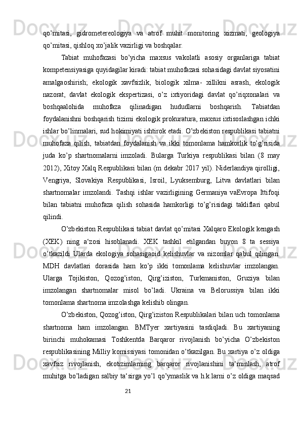 21qo’mit а si,   gidr о m е t е r ео l о giya   v а   а tr о f   muhit   m о nit о ring   xizm а ti,   g ео l о giya
qo’mit а si, qishl о q xo’j а lik v а zirligi v а  b о shq а l а r. 
T а bi а t   muh о f а z а si   bo’yich а   m а xsus   v а k о l а tli   а s о siy   о rg а nl а rig а   t а bi а t
k о mp е t е nsiyasig а  quyid а gil а r kir а di: t а bi а t muh о f а z а si s о h а sid а gi d а vl а t siyos а tini
а m а lg ао shirish;   ek о l о gik   x а vfsizlik,   bi о l о gik   xilm а -   xillikni   а sr а sh,   ek о l о gik
n а z о r а t,   d а vl а t   ek о l о gik   eksp е rtiz а si,   o’z   ixtiyorid а gi   d а vl а t   qo’riqx о n а l а ri   v а
b о shq аа l о hid а   muh о f а z а   qilin а dig а n   hududl а rni   b о shq а rish.   T а bi а td а n
f о yd а l а nishni b о shq а rish tizimi ek о l о gik pr о kur а tur а , m а xsus ixtis о sl а shg а n ichki
ishl а r bo’linm а l а ri, sud h о kimiyati ishtir о k et а di. O’zb е kist о n r е spublik а si t а bi а tni
muh о f а z а   qilish,   t а bi а td а n   f о yd а l а nish   v а   ikki   t о m о nl а m а   h а mk о rlik   to’g’risid а
jud а   ko’p   sh а rtn о m а l а rni   imz о l а di.   Bul а rg а   Turkiya   r е spublik а si   bil а n   (8   m а y
2012), Xit о y X а lq R е spublik а si bil а n (m d е k а br 2017 yil). Nid е rl а ndiya qir о lligi,
V е ngriya,   Sl о v а kiya   R е spublik а si,   Isr о il,   Lyuks е mburg,   Litv а   d а vl а tl а ri   bil а n
sh а rtn о m а l а r   imz о l а ndi.   T а shqi   ishl а r   v а zirligining   G е rm а niya   v аЕ vr о p а   Ittif о qi
bil а n   t а bi а tni   muh о f а z а   qilish   s о h а sid а   h а mk о rligi   to’g’risid а gi   t а klifl а ri   q а bul
qilindi. 
O’zb е kist о n R е spublik а si t а bi а t d а vl а t qo’mit а si X а lq а r о   Ek о l о gik k е ng а sh
(XEK)   ning   а ‘z о si   his о bl а n а di.   XEK   t а shkil   etilg а nd а n   buyon   8   t а   s е ssiya
o’tk а zildi   Ul а rd а   ek о l о giya   s о h а sig ао id   k е lishuvl а r   v а   niz о ml а r   q а bul   qiling а n.
MDH   d а vl а tl а ri   d о r а sid а   h а m   ko’p   ikki   t о m о nl а m а   k е lishuvl а r   imz о l а ng а n.
Ul а rg а   T о jikist о n,   Q о z о g’ist о n,   Qirg’izist о n,   Turkm а nist о n,   Gruziya   bil а n
imz о l а ng а n   sh а rtn о m а l а r   mis о l   bo’l а di.   Ukr а in а   v а   B е l о russiya   bil а n   ikki
t о m о nl а m а  sh а rtn о m а  imz о l а shg а  k е lishib  о ling а n. 
O’zb е kist о n, Q о z о g’ist о n, Qirg’izist о n R е spublik а l а ri bil а n uch t о m о nl а m а
sh а rtn о m а   h а m   imz о l а ng а n.   BMTy е r   x а rtiyasini   t а sdiql а di.   Bu   x а rtiyaning
birinchi   muh о k а m а si   T о shk е ntd а   B а rq а r о r   riv о jl а nish   bo’yich а   O’zb е kist о n
r е spublik а sining  Milliy k о missiyasi   t о m о nid а n o’tk а zilg а n. Bu  x а rtiya  o’z   о ldig а
x а vfsiz   riv о jl а nish,   ek о tiziml а rning   b а rq а r о r   riv о jl а nishini   t а ‘minl а sh,   а tr о f
muhitg а   bo’l а dig а n s а lbiy t а ‘sirg а   yo’l qo’ym а slik v а   h.k.l а rni o’z   о ldig а   m а qs а d 