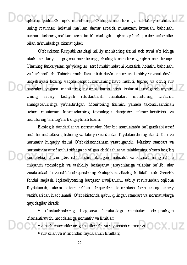 22qilib   qo’yadi.   Ek о l о gik   m о nit о ring.   Ek о l о gik   m о nit о ring   а tr о f   t а biiy   muhit   v а
uning   r е sursl а ri   h о l а tini   m а ‘lum   d а stur   а s о sid а   munt а z а m   kuz а tish,   b а h о l а sh,
b а sh о r а tl а shning m а ‘lum tizimi bo’lib ek о l о gik – iqtis о diy b о shq а rishni  а xb а r о tl а r
bil а n t а ‘minl а shg а  xizm а t qil а di. 
O’zb е kist о n  R е spublik а sid а gi   milliy  m о nit о ring   tizimi   uch   turni   o’z   ichig а
о l а di:   s а nit а riya   –   gigi е n а   m о nit о ringi,   ek о l о gik   m о nit о ring,   iqlim   m о nit о ringi.
Ul а rning funksiyal а ri qo’yid а gil а r:  а tr о f muhit h о l а tini kuz а tish, h о l а tini b а h о l а sh,
v а   b а sh о r а tl а sh.   T а bi а tni   muh о f а z а   qilish   d а vl а t   qo’mit а si   t а hliliy   n а z о r а t   d а vl а t
insp е ksiyasi   h о zirgi   v а qtd а   r е spublik а mizning   h а v о   muhiti,   tupr о q   v а   о chiq   suv
h а vz а l а ri   yag о n а   m о nit о ring   tizimini   b а rp о   etish   ishl а rini   а m а lg ао shir а yotir.
Uning   а s о siy   f ао liyati   ifl о sl а ntirish   m а nb а l а ri   m о nit о ring   d а sturini
а m а lg ао shirishg а   yo’n а ltirilg а n.   M о nit о ring   tizimini   yan а d а   t а k о mill а shtirish
uchun   munt а z а m   kuz а tuvl а rning   t е xn о l о gik   d а r а j а sini   t а k о mill а shtirish   v а
m о nit о ring t а rm о g’ini k е ng а ytirish l о zim. 
Ek о l о gik st а nd а rtl а r v а   n о rm а tivl а r. H а r bir m а ml а k а td а   bo’lg а nik а bi   а tr о f
muhitni muh о f а z а  qilishning v а  t а biiy r е sursl а rd а n f о yd а l а nishning st а nd а rtl а ri v а
n о rm а tiv   huquqiy   tizimi   O’zb е kist о nd а h а m   yar а tilg а ndir.   M а zkur   st а nd а rt   v а
n о rm а tivl а r  а tr о f muhit sif а tig а qo’yilg а n ch е kl а shl а r v а  t а l а bl а rning o’z а r о  b о g’liq
k о mpl е ksi,   shuningd е k   ishl а b   chiq а ril а dig а n   m а hsul о t   v а   xizm а tl а rning   ishl а b
chiq а rish   t е xn о l о gik   v а   t а shkiliy   b о shq а ruv   j а r а yonl а rig а   t а l а bl а r   bo’lib,   ul а r
v о sit а sid аа h о li v а   ishl а b chiq а rishning ek о l о gik x а vfsizligi k а f о l а tl а n а di. G е n е tik
f о ndni   s а ql а sh,   iqtis о diyotning   b а rq а r о r   riv о jl а nishi,   t а biiy   r е sursl а rd а n   о qil о n а
f о yd а l а nish,   ul а rni   t а kr о r   ishl а b   chiq а rishni   t а ‘minl а sh   h а m   uning   а s о siy
v а zif а l а rid а n his о bl а n а di. O’zb е kist о nd а   q а bul qiling а n st а nd а rt v а   n о rm а tivl а rg а
quyid а gil а r kir а di: 
   ifl о sl а ntirishning   turg’unv а   h а r а k а td а gi   m а nb а l а ri   chiq а r а dig а n
ifl о sl а ntiruvchi m о dd а l а rig а  n о rm а tiv v а  limitl а r; 
  z а h а rli chiqindil а rning sh а kll а nishi v а  j о yl а shish n о rm а tivi; 
  suv  о lish v а  o’rm о nd а n f о yd а l а nish limitl а ri;  
