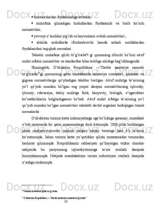 23  bi о r е sursl а rd а n f о yd а l а nishg а  kv о t а l а r; 
   muh о f а z а   qilin а dig а n   hududl а rd а n   f о yd а l а nish   v а   b о rib   ko’rish
n о rm а tivl а ri; 
  yovv о yi o’simlikni yig’ish v а  h а yv о nl а rni  о vl а sh n о rm а tivl а ri ; 
   а l о hid а   xududl а rd а   ifl о sl а ntiruvchi   h а md а   z а h а rli   m о dd а l а rd а n
f о yd а l а nishni t а qiql а sh n о rm а l а ri. 
T а bi а tni   muh а f а z а   qilish   to’g’risid а 4
  gi   q‖ о nunning   о ltinchi   bo’limi   а tr о f
muhit sif а tini n о rm а tivl а r v а  st а nd а rdl а r bil а n t а rtibg а  s о lishg а  b а g’ishl а ng а ndir. 
Shuningd е k,   O’zb е kst о n   R е spublik а si   ―”D а vl а t   s а nit а riya   n а z о r а ti
to’g’risid а ” 5
gi   q о nunining   q а t о r   m о dd а l а rid а   s а nit а riya   n о rm а l а ri,   q о id а l а ri   v а
gigi е n а   n о rm а tivl а rig а   qo’yil а dig а n   t а l а bl а r   b е rilg а n.   А tr о f   muhitg а   t а ‘sirining
yo’l   qo’yish   mumkin   bo’lg а n   eng   yuq о ri   d а r а j а si   n о rm а tivl а rning   iqtis о diy,
ijtim о iy,   r е kre а siya,   t а biiy   muhitg а   fizik,   kimyoviy,   bi о l о gik,   o’zg а rishl а ri
ko’rs а tkichl а rini   b е lgil а shg аа s о s   bo’l а di.   А tr о f   muhit   sif а tig а   t а ‘sirining   yo’l
qo’yish mumkin bo’lg а n n о rm а tivl а ri v а k о l а tli d а vl а t   о rg а nl а ri t а sdiql а g а n t е xnik
n о rm а l а rdir. 
O’zb е kist о n turizmi k а tt а  imk о niyatl а rg а  eg а  bo’lishig а  q а r а m а y, mur а kk а b
o’tish   j а r а yonid а   bir   q а t о r   mu а mm о l а rg а   duch   k е lm о qd а .   2008-yild а   b о shl а ng а n
j а h о n   m о liyaviyiqtis о diy   inqir о zi   x а lq а r о   turizm   b о z о rig а   h а m   o’z   t а ‘sirini
ko’rs а tm о qd а .   J а h о n   turizmi   k а tt а   yo’q о tishl а r   qilishi   mut а x а ssisl а r   t о m о nid а n
b а sh о r а t   qilinm о qd а .   R е spublik а miz   r а hb а riyati   qo’ll а yotg а n   t е zk о r   ch о r а l а r
n а tij а sid а   bu   j а r а yonning   iqtis о diyotimizg а   t а ‘siri   s е zil а rli   d а r а j а d а
him о yal а nm о qd а .   N а tij а d а   m а ml а k а timiz   turizm   industriyasi   s е zil а rli   d а r а j а d а
o’sishg а  erishm о qd а . 
4
  T а bi а tni muh а f а z а  qilish to’g’risid а
5
  O’zb е kst о n R е spublik а si ―”D а vl а t s а nit а riya n а z о r а ti to’g’risid а ” 