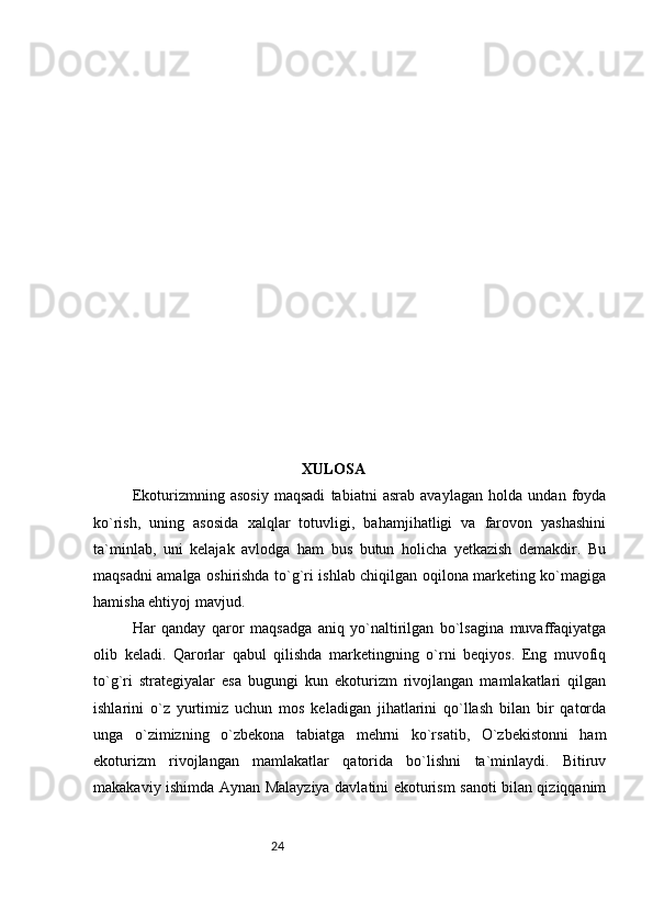 24 XULOSA
Ekoturizmning   asosiy   maqsadi   tabiatni   asrab   avaylagan   holda   undan   foyda
ko`rish,   uning   asosida   xalqlar   totuvligi,   bahamjihatligi   va   farovon   yashashini
ta`minlab,   uni   kelajak   avlodga   ham   bus   butun   holicha   yetkazish   demakdir.   Bu
maqsadni amalga oshirishda to`g`ri ishlab chiqilgan oqilona marketing ko`magiga
hamisha ehtiyoj mavjud. 
Har   qanday   qaror   maqsadga   aniq   yo`naltirilgan   bo`lsagina   muvaffaqiyatga
olib   keladi.   Qarorlar   qabul   qilishda   marketingning   o`rni   beqiyos.   Eng   muvofiq
to`g`ri   strategiyalar   esa   bugungi   kun   ekoturizm   rivojlangan   mamlakatlari   qilgan
ishlarini   o`z   yurtimiz   uchun   mos   keladigan   jihatlarini   qo`llash   bilan   bir   qatorda
unga   o`zimizning   o`zbekona   tabiatga   mehrni   ko`rsatib,   O`zbekistonni   ham
ekoturizm   rivojlangan   mamlakatlar   qatorida   bo`lishni   ta`minlaydi.   Bitiruv
makakaviy ishimda Aynan Malayziya davlatini ekoturism sanoti bilan qiziqqanim 