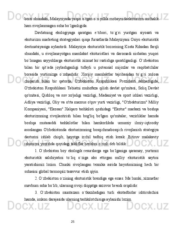 25boisi shundaki, Malayziyada yaqin o`tgan o`n yillik mobaynidaekoturizm unchalik
ham rivojlanmagan soha bo`lganligida. 
Davlatning   ekologiyaga   qaratgan   e`tibori,   to`g`ri   yuritgan   siyosati   va
ekoturizm marketing strategiyalari qisqa fursatlarda Malayziyani Osiyo ekoturistik
destinatsiyasiga aylantirdi. Malayziya ekoturistik bozorining Kosta Rikadan farqli
shundaki,   u   rivojlanayotgan   mamlakat   ekoturistlari   va   daromadi   nisbatan   yuqori
bo`lmagan sayyohlarga ekoturistik xizmat ko`rsatishga qaratilganligi. O`zbekiston
bilan   bir   qit`ada   joylashganligi   tufayli   u   potensial   mijozlar   va   raqobatchilar
borasida   yurtimizga   o`xshashdir.   Xorijiy   mamlaktlar   tajribasidan   to`g`ri   xulosa
chiqarish   bilan   bir   qatorda,   O'zbekiston   Respublikasi   Prezidenti   rahbarligida,
O'zbekiston   Respublikasi   Tabiatni   muhofaza   qilish   davlat   qo'mitasi,   Soliq   Davlat
qo'mitasi,   Qishloq   va   suv   xo'jaligi   vazirligi,   Madaniyat   va   sport   ishlari   vazirligi,
Adliya vazirligi, Oliy va o'rta maxsus o'quv yurti vazirligi, "O'zbekturizm" Milliy
Kompaniyasi, "Ekosan" Xalqaro tashkiloti qoshidagi  "Ekotur" markazi va boshqa
ekoturizmning   rivojlantirish   bilan   bog'liq   bo'lgan   qo'mitalar,   vazirliklar   hamda
boshqa   mutasaddi   tashkilotlar   bilan   hamkorlikda   umumiy   ilmiy-iqtisodiy
asoslangan   O'zbekistonda   ekoturizmning   bosqichmabosqich   rivojlanish   strategiya
dasturini   ishlab   chiqib,   hayotga   izchil   tadbiq   etish   kerak.   Bitiruv   malakaviy
ishimizni yozishda quyidagi takliflar berishni o`rinli deb bildik: 
1.   O`zbekiston   boy   ekologik   resurslarga   ega   bo`lganiga   qaramay,   yurtimiz
ekoturistik   salohiyatini   to`liq   o`ziga   aks   ettirgan   milliy   ekoturistik   saytini
yaratishimiz   lozim.   Chunki   rivojlangan   texnika   asrida   hayotimizning   hech   bir
sohasini global tarmoqsiz tasavvur etish qiyin. 
2. O`zbekiston o`zining ekoturistik brendiga ega emas. Ma`lumki, xizmatlar
mavhum soha bo`lib, ularning rivoji diqqatga sazovor brendi orqalidir. 
3.   O`zbekiston   muntazam   o`tkaziladigan   turli   ekotadbirlar   ishtirokchisi
hamda, imkon darajasida ularning tashkilotchisiga aylanishi lozim.  