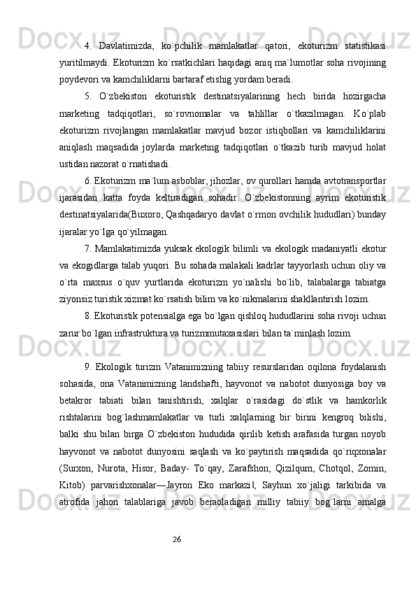 264.   Davlatimizda,   ko`pchilik   mamlakatlar   qatori,   ekoturizm   statistikasi
yuritilmaydi. Ekoturizm ko`rsatkichlari haqidagi aniq ma`lumotlar soha rivojining
poydevori va kamchiliklarni bartaraf etishig yordam beradi. 
5.   O`zbekiston   ekoturistik   destinatsiyalarining   hech   birida   hozirgacha
marketing   tadqiqotlari,   so`rovnomalar   va   tahlillar   o`tkazilmagan.   Ko`plab
ekoturizm   rivojlangan   mamlakatlar   mavjud   bozor   istiqbollari   va   kamchiliklarini
aniqlash   maqsadida   joylarda   marketing   tadqiqotlari   o`tkazib   turib   mavjud   holat
ustidan nazorat o`rnatishadi. 
6. Ekoturizm ma`lum asboblar, jihozlar, ov qurollari hamda avtotransportlar
ijarasidan   katta   foyda   keltiradigan   sohadir.   O`zbekistonning   ayrim   ekoturistik
destinatsiyalarida(Buxoro, Qashqadaryo davlat o`rmon ovchilik hududlari) bunday
ijaralar yo`lga qo`yilmagan. 
7. Mamlakatimizda yuksak ekologik bilimli va ekologik madaniyatli ekotur
va ekogidlarga talab yuqori. Bu sohada malakali kadrlar tayyorlash uchun oliy va
o`rta   maxsus   o`quv   yurtlarida   ekoturizm   yo`nalishi   bo`lib,   talabalarga   tabiatga
ziyonsiz turistik xizmat ko`rsatish bilim va ko`nikmalarini shakllantirish lozim. 
8. Ekoturistik potensialga ega bo`lgan qishloq hududlarini soha rivoji uchun
zarur bo`lgan infrastruktura va turizmmutaxasislari bilan ta`minlash lozim. 
9.   Ekologik   turizm   Vatanimizning   tabiiy   resurslaridan   oqilona   foydalanish
sohasida,   ona   Vatanimizning   landshafti,   hayvonot   va   nabotot   dunyosiga   boy   va
betakror   tabiati   bilan   tanishtirish,   xalqlar   o`rasidagi   do`stlik   va   hamkorlik
rishtalarini   bog`lashmamlakatlar   va   turli   xalqlarning   bir   birini   kengroq   bilishi,
balki   shu   bilan   birga   O`zbekiston   hududida   qirilib   ketish   arafasida   turgan   noyob
hayvonot   va   nabotot   dunyosini   saqlash   va   ko`paytirish   maqsadida   qo`riqxonalar
(Surxon,   Nurota,   Hisor,   Baday-   To`qay,   Zarafshon,   Qizilqum,   Chotqol,   Zomin,
Kitob)   parvarishxonalar―Jayron   Eko   markazi ,   Sayhun   xo`jaligi   tarkibida   va‖
atrofida   jahon   talablariga   javob   beraoladigan   milliy   tabiiy   bog`larni   amalga 