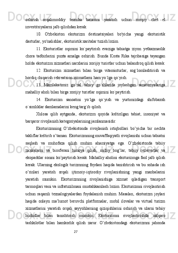 27oshirish   orqalimoddiy   texnika   bazasini   yaratish   uchun   xorijiy   chet   el
investitsiyalarni jalb qilishdan kerak. 
10.   O'zbekiston   ekoturizm   destinatsiyalari   bo'yicha   yangi   ekoturistik
dasturlar, yo'nalishlar, ekoturistik xaritalar tuzish lozim. 
11.   Ekoturistlar   oqimini   ko`paytirish   evaziga   tabiatga   ziyon   yetkazmaslik
chora   tadbirlarini   puxta   amalga   oshirish.   Bunda   Kosta   Rika   tajribasiga   tayangan
holda ekoturizm xizmatlari narxlarini xorijiy turistlar uchun balandroq qilish kerak.
12.   Ekoturizm   xizmatlari   bilan   birga   vitaminturlar,   sog`lomlashtirish   va
hordiq chiqarish rekreatsion xizmatlarni ham yo`lga qo`yish. 
13.   Mamlakatimiz   go`zal   tabiiy   go`shlarida   joylashgan   sanatoriyalariga
mahalliy aholi bilan birga xorijiy turistlar oqimini ko`paytirish. 
14.   Ekoturizm   sanoatini   yo`lga   qo`yish   va   yurtimizdagi   shifobaxsh
o`simliklar damlamalarini keng targ`ib qilish.
Xulosa   qilib   aytganda,   ekoturizm   quyida   keltirilgan   tabiat,   insoniyat   va
barqaror rivojlanish kategoriyalarining jamlanmasidir.
Ekoturizmning   O’zbekistonda   rivojlanish   istiqbollari   bo’yicha   bir   nechta
takliflar keltirib o’taman. Ekoturizmning muvaffaqiyatli rivojlanishi uchun tabiatni
saqlash   va   muhofaza   qilish   muhim   ahamiyatga   ega.   O’zbekistonda   tabiiy
zaxiralarni   va   biosferani   himoya   qilish,   milliy   bog’lar,   tabiiy   rezervatlar   va
ekoparklar sonini ko’paytirish kerak. Mahalliy aholini ekoturizmga faol jalb qilish
kerak. Ularning ekologik  turizmning  foydasi  haqida  tanishtirish  va  bu sohada   ish
o’rinlari   yaratish   orqali   ijtimoiy-iqtisodiy   rivojlanishning   yangi   manbalarini
yaratish   mumkin.   Ekoturizmning   rivojlanishiga   xizmat   qiladigan   transport
tarmoqlari vani va infratuzilmani mustahkamlash lozim. Ekoturizmni rivojlantirish
uchun   raqamli   texnalogiyalardan   foydalanish   muhim.   Masalan,   ekoturizm   joylari
haqida   onlayn   ma’lumot   beruvchi   platformalar,   mobil   ilovalar   va   virtual   turizm
xizmatlarini   yaratish   orqali   sayyohlarning   qiziqishlarini   oshirish   va   ularni   tabiiy
hududlar   bilan   tanishtirish   mumkin.   Ekoturizmni   rivojlantirishda   xalqaro
tashkilotlar   bilan   hamkorlik   qilish   zarur.   O’zbekistondagi   ekoturizmni   jahonda 