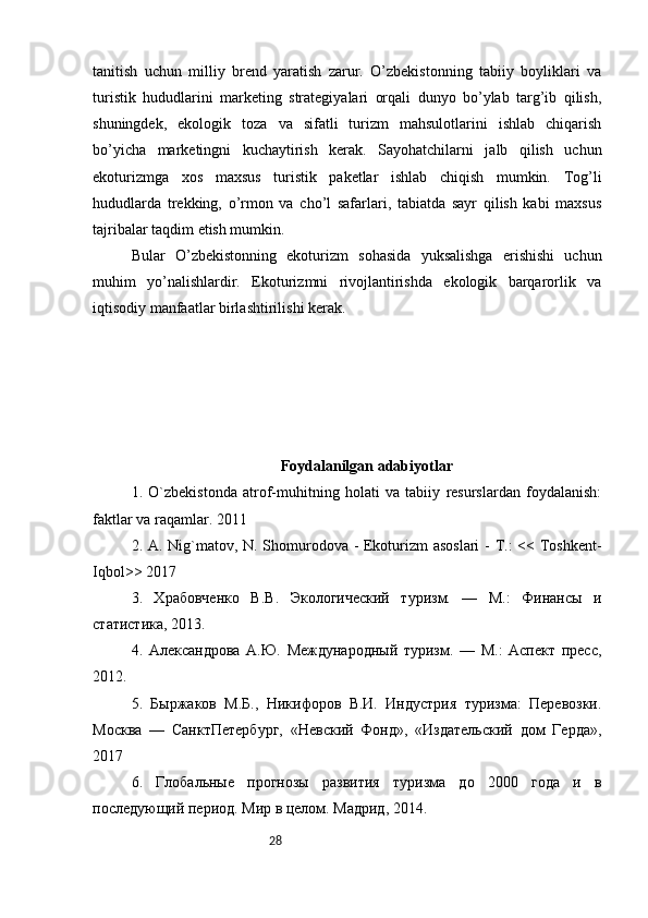 28tanitish   uchun   milliy   brend   yaratish   zarur.   O’zbekistonning   tabiiy   boyliklari   va
turistik   hududlarini   marketing   strategiyalari   orqali   dunyo   bo’ylab   targ’ib   qilish,
shuningdek,   ekologik   toza   va   sifatli   turizm   mahsulotlarini   ishlab   chiqarish
bo’yicha   marketingni   kuchaytirish   kerak.   Sayohatchilarni   jalb   qilish   uchun
ekoturizmga   xos   maxsus   turistik   paketlar   ishlab   chiqish   mumkin.   Tog’li
hududlarda   trekking,   o’rmon   va   cho’l   safarlari,   tabiatda   sayr   qilish   kabi   maxsus
tajribalar taqdim etish mumkin.
Bular   O’zbekistonning   ekoturizm   sohasida   yuksalishga   erishishi   uchun
muhim   yo’nalishlardir.   Ekoturizmni   rivojlantirishda   ekologik   barqarorlik   va
iqtisodiy manfaatlar birlashtirilishi kerak. 
Foydalanilgan adabiyotlar
1.   O`zbekistonda   atrof-muhitning   holati   va   tabiiy   resurslardan   foydalanish:
faktlar va raqamlar. 2011
2. A. Nig`matov, N. Shomurodova - Ekoturizm asoslari  - T.: << Toshkent-
Iqbol>> 2017
3.   Храбовченко   В.В.   Экологический   туризм.   —   М.:   Финансы   и
статистика, 2013.
4.   Александрова   А.Ю.   Международный   туризм.   —   М.:   Аспект   пресс,
2012. 
5.   Быржаков   М.Б.,   Никифоров   В.И.   Индустрия   туризма:   Перевозки.
Москва   —   СанктПетербург,   «Невский   Фонд»,   «Издательский   дом   Герда»,
2017 
6.   Глобальные   прогнозы   развития   туризма   до   2000   года   и   в
последующий период. Мир в целом. Мадрид,  201 4. 
