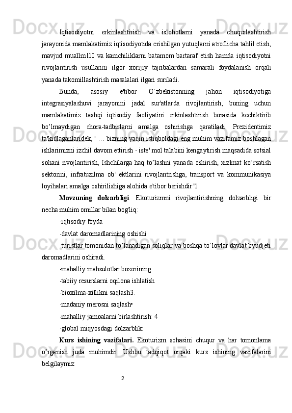 2Iqtisodiyotni   erkinlashtirish   va   islohotlarni   yanada   chuqurlashtirish
jarayonida mamlakatimiz iqtisodiyotida erishilgan yutuqlarni atroflicha tahlil etish,
mavjud  muallm1l0  va  kamchiliklarni  batamom  bartaraf   etish  hamda  iqtisodiyotni
rivojlantirish   usullarini   ilgor   xorijiy   tajribalardan   samarali   foydalanish   orqali
yanada takomillashtirish masalalari ilgari suriladi. 
Bunda,   asosiy   e'tibor   O’zbekistonning   jahon   iqtisodiyotiga
integrasiyalashuvi   jarayonini   jadal   sur'atlarda   rivojlantirish,   buning   uchun
mamlakatimiz   tashqi   iqtisodiy   faoliyatini   erkinlashtirish   borasida   kechiktirib
bo’lmaydigan   chora-tadbirlarni   amalga   oshirishga   qaratiladi.   Prezidentimiz
ta'kidlaganlaridek, " ... bizning yaqin istiqboldagi eng muhim vazifamiz boshlagan
ishlarimizni izchil davom ettirish - iste' mol talabini kengaytirish maqsadida sotsial
sohani  rivojlantirish,  Ishchilarga haq to’lashni  yanada oshirish,  xizlmat  ko’rsatish
sektorini,   infratuzilma   ob'   ektlarini   rivojlantrishga,   transport   va   kommunikasiya
loyihalari amalga oshirilishiga alohida e'tibor berishdir"l.
Mavzuning   dolzarbligi .   Ekoturizmni   rivojlantirishning   dolzarbligi   bir
necha muhim omillar bilan bog'liq:
-iqtisodiy foyda
-davlat daromadlarining oshishi
-turistlar tomonidan to’lanadigan soliqlar va boshqa to’lovlar davlat byudjeti
daromadlarini oshiradi.
-mahalliy mahsulotlar bozorining 
-tabiiy resurslarni oqilona ishlatish
-bioxilma-xillikni saqlash3. 
-madaniy merosni saqlash• 
-mahalliy jamoalarni birlashtirish: 4
-global miqyosdagi dolzarblik:
Kurs   ishining   vazifalari.   Ekoturizm   sohasini   chuqur   va   har   tomonlama
o’rganish   juda   muhimdir.   Ushbu   tadqiqot   orqaki   kurs   ishining   vazifalarini
belgilaymiz: 