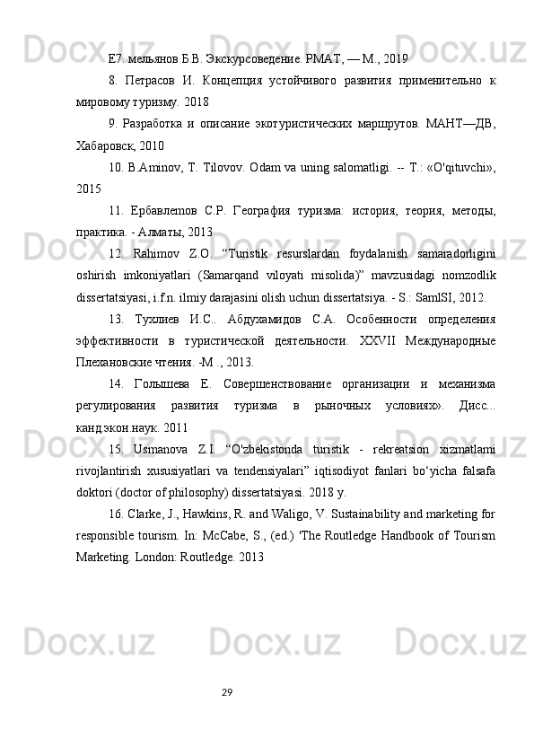 29Е7. мельянов Б.В. Экскурсоведение. РМАТ, — М., 2019 
8.   Петрасов   И.   Концепция   устойчивого   развития   применительно   к
мировому туризму.  2018
9.   Разработка   и   описание   экотуристических   маршрутов.   МАНТ—ДВ,
Хабаровск, 2010
10. B.Aminov, T. Tilovov. Odam va uning salomatligi. -- T.: «O'qituvchi»,
2015
11.   Epбавлemoв   C.P.   География   туризма:   история,   теория,   методы,
практика. - Алматы, 2013
12.   Rahimov   Z . O .   “ Turistik   resurslardan   foydalanish   samaradorligini
oshirish   imkoniyatlari   ( Samarqand   viloyati   misolida )”   mavzusidagi   nomzodlik
dissertatsiyasi ,  i . f . n .  ilmiy   darajasini   olish   uchun   dissertatsiya . -  S .:  SamlSI , 2012.
13.   Тухлиев   И.С..   Абдухамидов   С.А.   Особенности   определения
эффективности   в   туристической   деятельности.   XXVII   Международные
Плехановские чтения. -М ., 2013.
14.   Голышева   E .   Совершенствование   организации   и   механизма
регулирования   развития   туризма   в   рыночных   условиях».   Дисс ...
канд . экон . наук . 2011
15.   Usmanova   Z.I.   “O'zbekistonda   turistik   -   rekreatsion   xizmatlami
rivojlantirish   xususiyatlari   va   tendensiyalari”   iqtisodiyot   fanlari   bo‘yicha   falsafa
doktori (doctor of philosophy) dissertatsiyasi. 2018 y.
16. Clarke, J., Hawkins, R. and Waligo, V. Sustainability and marketing for
responsible   tourism.   In:   McCabe,   S.,   (ed.)   'The   Routledge   Handbook   of   Tourism
Marketing.  London: Routledge. 2013 