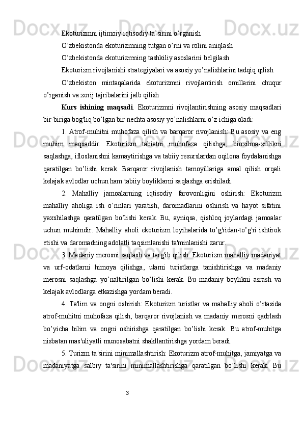 3Ekoturizmni ijtimoiy iqtisodiy ta’sirini o’rganish
O’zbekistonda ekoturizmning tutgan o’rni va rolini aniqlash
O’zbekistonda ekoturizmning tashkiliy asoslarini belgilash
Ekoturizm rivojlanishi strategiyalari va asosiy yo’nalishlarini tadqiq qilish
O’zbekiston   mintaqalarida   ekoturizmni   rivojlantirish   omillarini   chuqur
o’rganish va xorij tajribalarini jalb qilish
Kurs   ishining   maqsadi .   Ekoturizmni   rivojlantirishning   asosiy   maqsadlari
bir-biriga bog'liq bo’lgan bir nechta asosiy yo’nalishlarni o’z ichiga oladi:
1. Atrof-muhitni muhofaza qilish va barqaror rivojlanish:  Bu asosiy va eng
muhim   maqsaddir.   Ekoturizm   tabiatni   muhofaza   qilishga,   bioxilma-xillikni
saqlashga, ifloslanishni kamaytirishga va tabiiy resurslardan oqilona foydalanishga
qaratilgan   bo’lishi   kerak.   Barqaror   rivojlanish   tamoyillariga   amal   qilish   orqali
kelajak avlodlar uchun ham tabiiy boyliklarni saqlashga erishiladi.
2.   Mahalliy   jamoalarning   iqtisodiy   farovonligini   oshirish:   Ekoturizm
mahalliy   aholiga   ish   o’rinlari   yaratish,   daromadlarini   oshirish   va   hayot   sifatini
yaxshilashga   qaratilgan   bo’lishi   kerak.   Bu,   ayniqsa,   qishloq   joylardagi   jamoalar
uchun   muhimdir.   Mahalliy   aholi   ekoturizm   loyihalarida   to’g'ridan-to’g'ri   ishtirok
etishi va daromadning adolatli taqsimlanishi ta'minlanishi zarur.
3. Madaniy merosni saqlash va targ'ib qilish: Ekoturizm mahalliy madaniyat
va   urf-odatlarni   himoya   qilishga,   ularni   turistlarga   tanishtirishga   va   madaniy
merosni   saqlashga   yo’naltirilgan   bo’lishi   kerak.   Bu   madaniy   boylikni   asrash   va
kelajak avlodlarga etkazishga yordam beradi.
4.  Ta'lim   va   ongni   oshirish:   Ekoturizm   turistlar   va   mahalliy  aholi   o’rtasida
atrof-muhitni   muhofaza   qilish,   barqaror   rivojlanish   va   madaniy   merosni   qadrlash
bo’yicha   bilim   va   ongni   oshirishga   qaratilgan   bo’lishi   kerak.   Bu   atrof-muhitga
nisbatan mas'uliyatli munosabatni shakllantirishga yordam beradi.
5. Turizm ta'sirini minimallashtirish: Ekoturizm atrof-muhitga, jamiyatga va
madaniyatga   salbiy   ta'sirini   minimallashtirishga   qaratilgan   bo’lishi   kerak.   Bu 