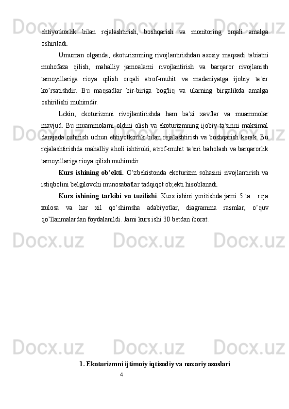 4ehtiyotkorlik   bilan   rejalashtirish,   boshqarish   va   monitoring   orqali   amalga
oshiriladi.
Umuman   olganda,   ekoturizmning   rivojlantirishdan   asosiy   maqsadi   tabiatni
muhofaza   qilish,   mahalliy   jamoalarni   rivojlantirish   va   barqaror   rivojlanish
tamoyillariga   rioya   qilish   orqali   atrof-muhit   va   madaniyatga   ijobiy   ta'sir
ko’rsatishdir.   Bu   maqsadlar   bir-biriga   bog'liq   va   ularning   birgalikda   amalga
oshirilishi muhimdir.
Lekin,   ekoturizmni   rivojlantirishda   ham   ba'zi   xavflar   va   muammolar
mavjud. Bu muammolarni  oldini  olish  va ekoturizmning ijobiy ta'sirini  maksimal
darajada oshirish uchun  ehtiyotkorlik bilan rejalashtirish va boshqarish  kerak. Bu
rejalashtirishda mahalliy aholi ishtiroki, atrof-muhit ta'siri baholash va barqarorlik
tamoyillariga rioya qilish muhimdir.
Kurs   ishining   ob’ekti.   O’zbekistonda   ekoturizm   sohasini   rivojlantirish   va
istiqbolini belgilovchi munosabatlar tadqiqot ob;ekti hisoblanadi.
Kurs   ishining   tarkibi   va   tuzilishi .   Kurs   ishini   yoritishda   jami   5   ta       reja
xulosa   va   har   xil   qo’shimsha   adabiyotlar,   diagramma   rasmlar,   o’quv
qo’llanmalardan foydalanildi. Jami kurs ishi 30 betdan iborat.
1. Ekoturizmni ijtimoiy iqtisodiy va nazariy asoslari 