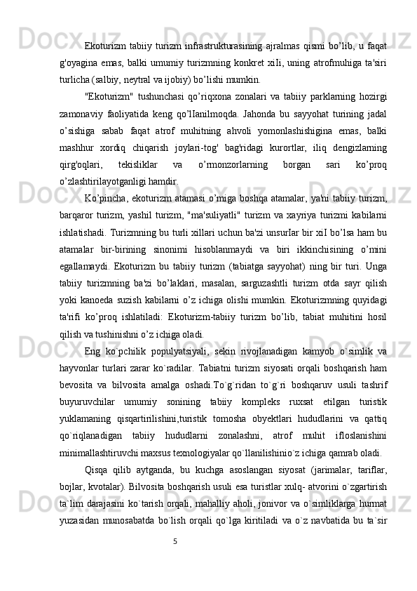5Ekoturizm   tabiiy   turizm   infrastrukturasining   ajralmas   qismi   bo’lib,   u   faqat
g'oyagina   emas,   balki   umumiy   turizmning   konkret   xiIi,   uning   atrofmuhiga   ta'siri
turlicha (salbiy, neytral va ijobiy) bo’lishi mumkin. 
"Ekoturizm"   tushunchasi   qo’riqxona   zonalari   va   tabiiy   parklarning   hozirgi
zamonaviy   faoliyatida   keng   qo’lIanilmoqda.   Jahonda   bu   sayyohat   turining   jadal
o’sishiga   sabab   faqat   atrof   muhitning   ahvoli   yomonlashishigina   emas,   balki
mashhur   xordiq   chiqarish   joylari-tog'   bag'ridagi   kurortlar,   iliq   dengizlarning
qirg'oqlari,   tekisliklar   va   o’rmonzorlarning   borgan   sari   ko’proq
o’zlashtirilayotganligi hamdir. 
Ko’pincha,   ekoturizm   atamasi   o’miga   boshqa   atamalar,  ya'ni   tabiiy   turizm,
barqaror   turizm,   yashil   turizm,   "ma'suliyatli"   turizm   va   xayriya   turizmi   kabilarni
ishlatishadi. Turizmning bu turli xillari uchun ba'zi unsurIar bir xiI bo’lsa ham bu
atamalar   bir-birining   sinonimi   hisoblanmaydi   va   biri   ikkinchisining   o’mini
egallamaydi.   Ekoturizm   bu   tabiiy   turizm   (tabiatga   sayyohat)   ning   bir   turi.   Unga
tabiiy   turizmning   ba'zi   bo’laklari,   masalan,   sarguzashtli   turizm   otda   sayr   qilish
yoki   kanoeda  suzish  kabilarni   o’z  ichiga  olishi  mumkin.  Ekoturizmning  quyidagi
ta'rifi   ko’proq   ishlatiladi:   Ekoturizm-tabiiy   turizm   bo’lib,   tabiat   muhitini   hosil
qilish va tushinishni o’z ichiga oladi. 
Eng   ko`pchilik   populyatsiyali,   sekin   rivojlanadigan   kamyob   o`simlik   va
hayvonlar   turlari   zarar   ko`radilar.   Tabiatni   turizm   siyosati   orqali   boshqarish   ham
bevosita   va   bilvosita   amalga   oshadi.To`g`ridan   to`g`ri   boshqaruv   usuli   tashrif
buyuruvchilar   umumiy   sonining   tabiiy   kompleks   ruxsat   etilgan   turistik
yuklamaning   qisqartirilishini,turistik   tomosha   obyektlari   hududlarini   va   qattiq
qo`riqlanadigan   tabiiy   hududlarni   zonalashni,   atrof   muhit   ifloslanishini
minimallashtiruvchi maxsus texnologiyalar qo`llanilishinio`z ichiga qamrab oladi. 
Qisqa   qilib   aytganda,   bu   kuchga   asoslangan   siyosat   (jarimalar,   tariflar,
bojlar, kvotalar). Bilvosita boshqarish usuli esa turistlar xulq- atvorini o`zgartirish
ta`lim   darajasini   ko`tarish   orqali,   mahalliy  aholi,   jonivor   va  o`simliklarga  hurmat
yuzasidan   munosabatda   bo`lish   orqali   qo`lga   kiritiladi   va   o`z   navbatida   bu   ta`sir 